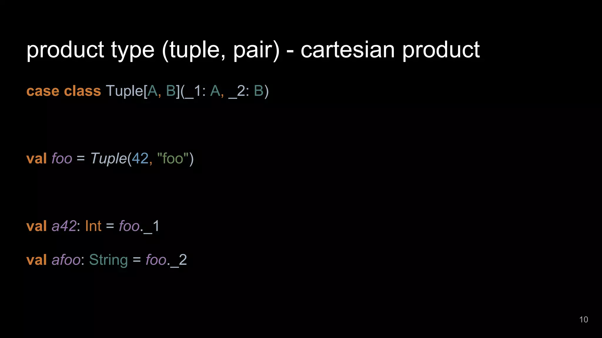 product type (tuple, pair) - cartesian product case class Tuple[A, B](_1: A, _2: B) val foo = Tuple(42, "foo") val a42: Int = foo._1 val afoo: String = foo._2 10 
