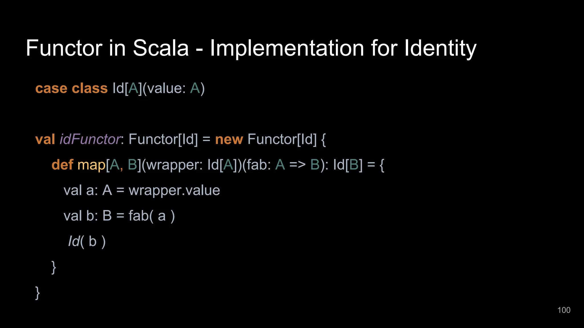 Functor in Scala - Implementation for Identity case class Id[A](value: A) val idFunctor: Functor[Id] = new Functor[Id] { def map[A, B](wrapper: Id[A])(fab: A => B): Id[B] = { val a: A = wrapper.value val b: B = fab( a ) Id( b ) } } 100 