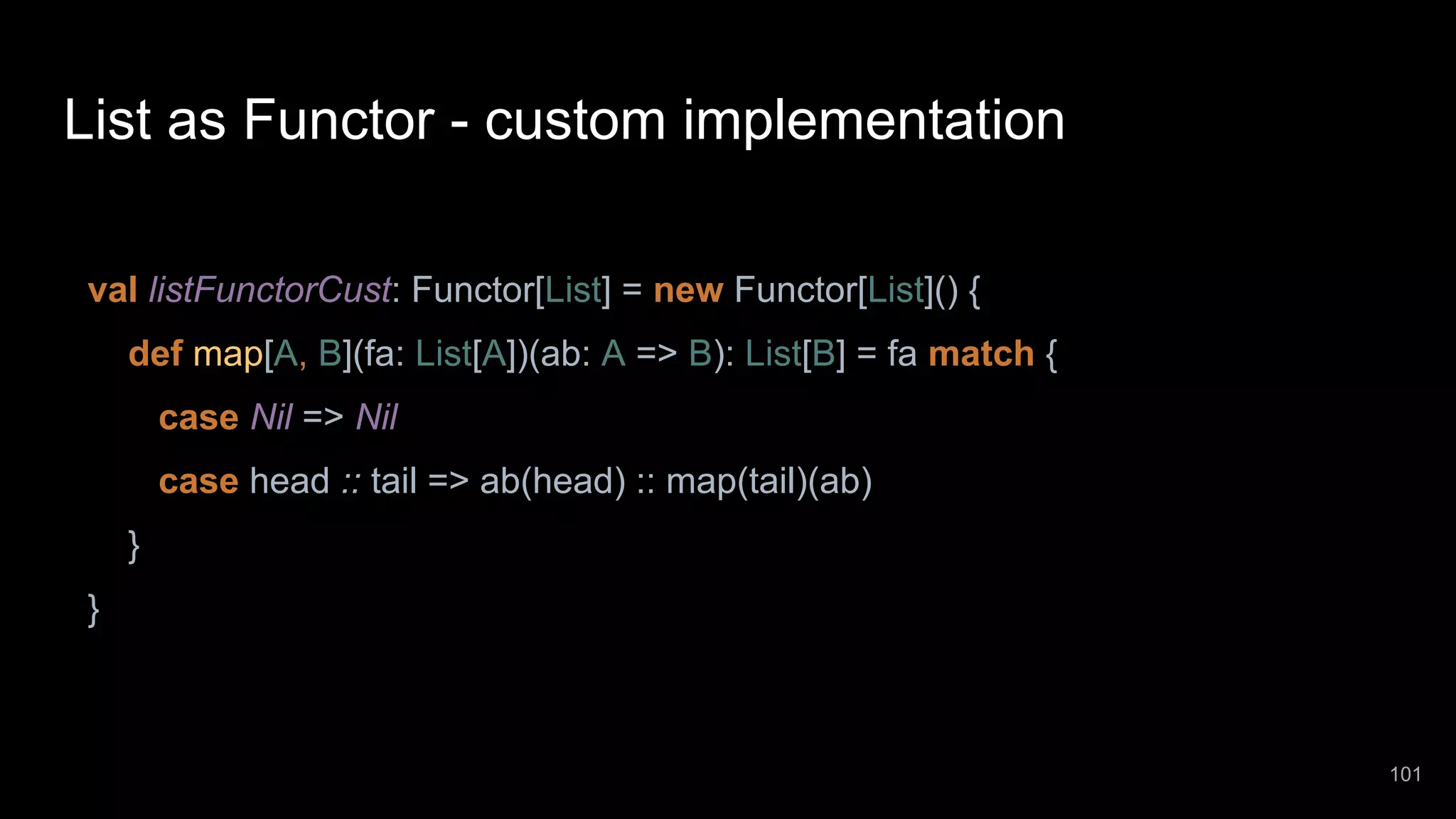 List as Functor - custom implementation val listFunctorCust: Functor[List] = new Functor[List]() { def map[A, B](fa: List[A])(ab: A => B): List[B] = fa match { case Nil => Nil case head :: tail => ab(head) :: map(tail)(ab) } } 101 