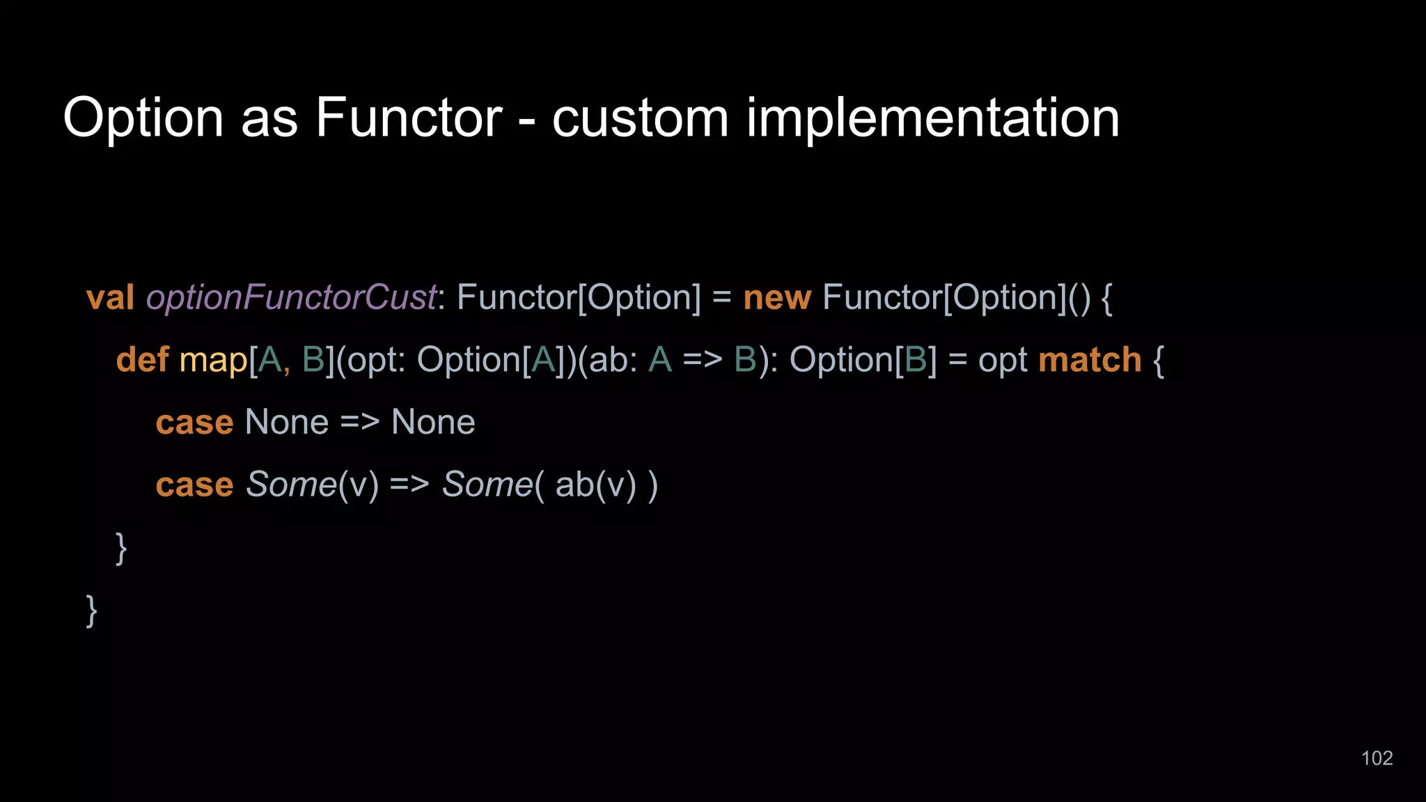 Option as Functor - custom implementation val optionFunctorCust: Functor[Option] = new Functor[Option]() { def map[A, B](opt: Option[A])(ab: A => B): Option[B] = opt match { case None => None case Some(v) => Some( ab(v) ) } } 102 