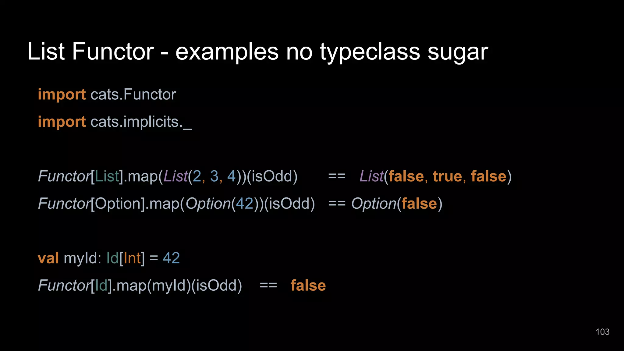 List Functor - examples no typeclass sugar import cats.Functor import cats.implicits._ Functor[List].map(List(2, 3, 4))(isOdd) == List(false, true, false) Functor[Option].map(Option(42))(isOdd) == Option(false) val myId: Id[Int] = 42 Functor[Id].map(myId)(isOdd) == false 103 