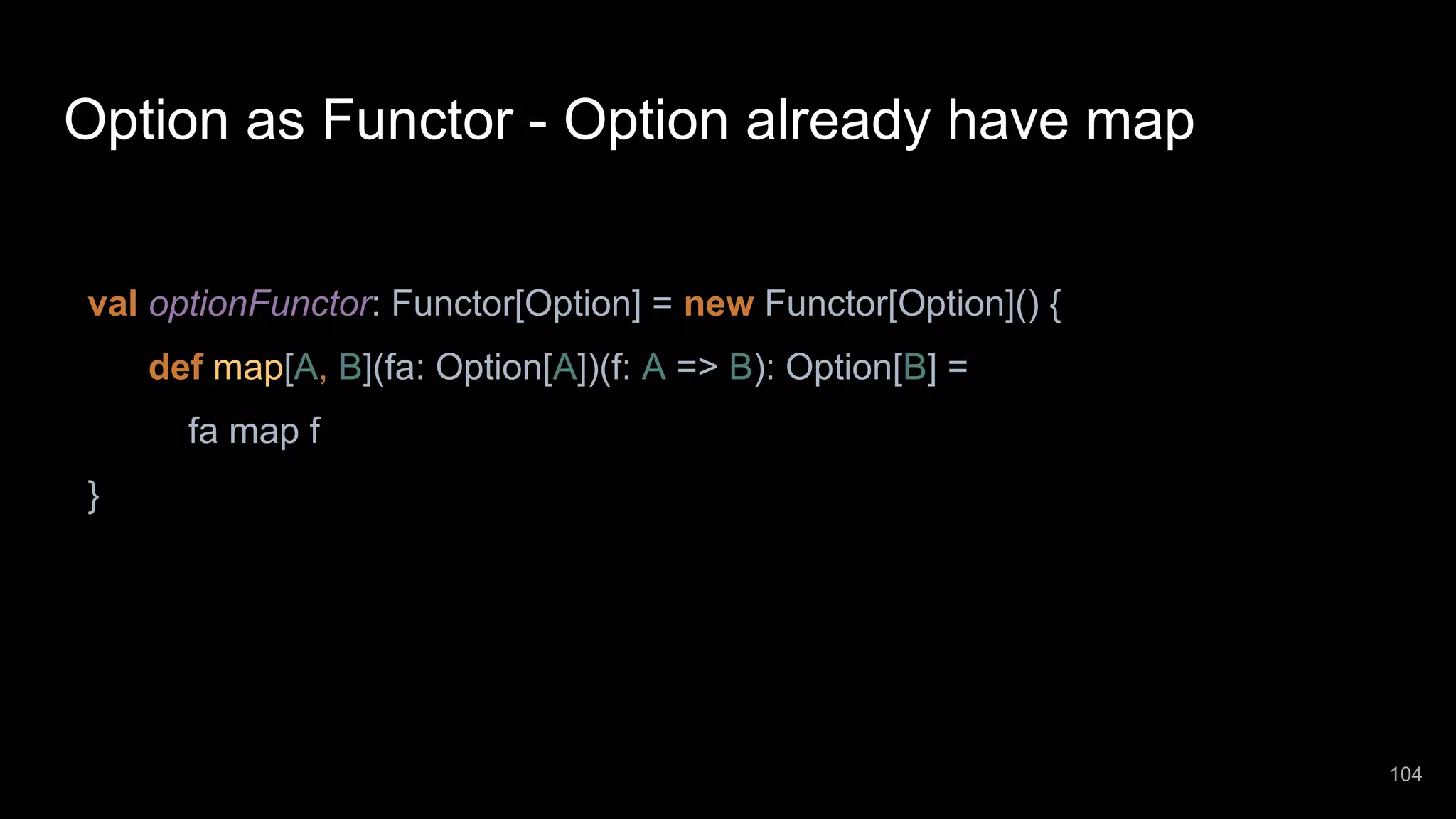 Option as Functor - Option already have map val optionFunctor: Functor[Option] = new Functor[Option]() { def map[A, B](fa: Option[A])(f: A => B): Option[B] = fa map f } 104 
