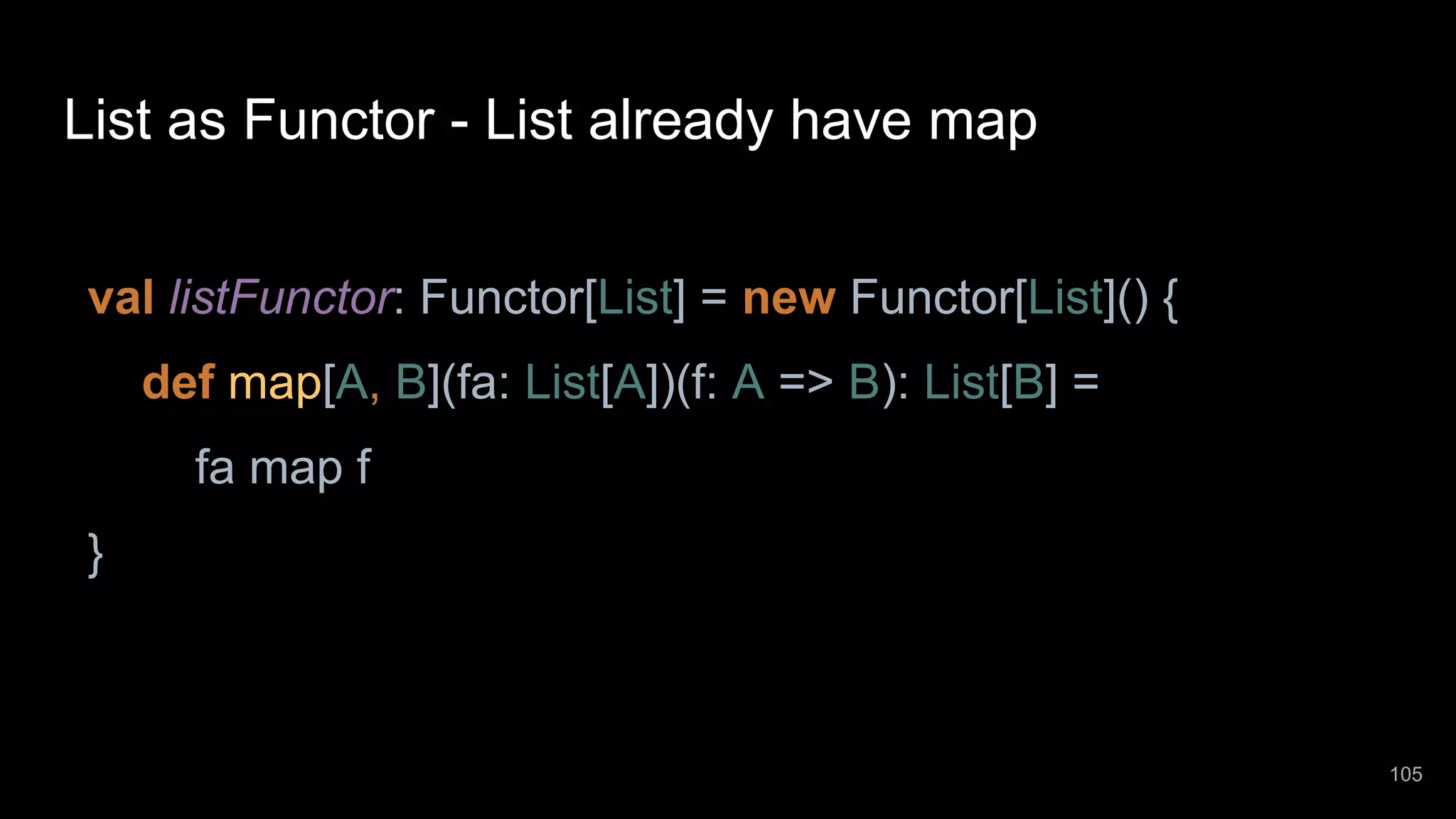 List as Functor - List already have map val listFunctor: Functor[List] = new Functor[List]() { def map[A, B](fa: List[A])(f: A => B): List[B] = fa map f } 105 
