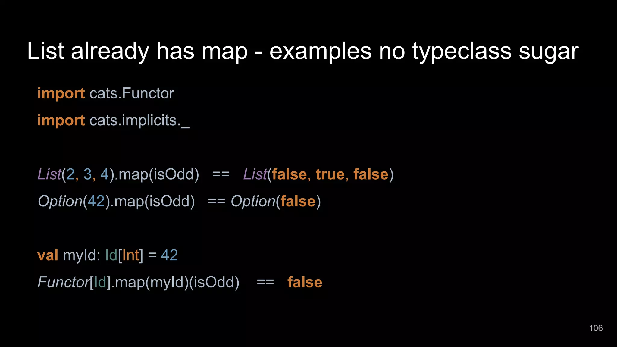 List already has map - examples no typeclass sugar import cats.Functor import cats.implicits._ List(2, 3, 4).map(isOdd) == List(false, true, false) Option(42).map(isOdd) == Option(false) val myId: Id[Int] = 42 Functor[Id].map(myId)(isOdd) == false 106 