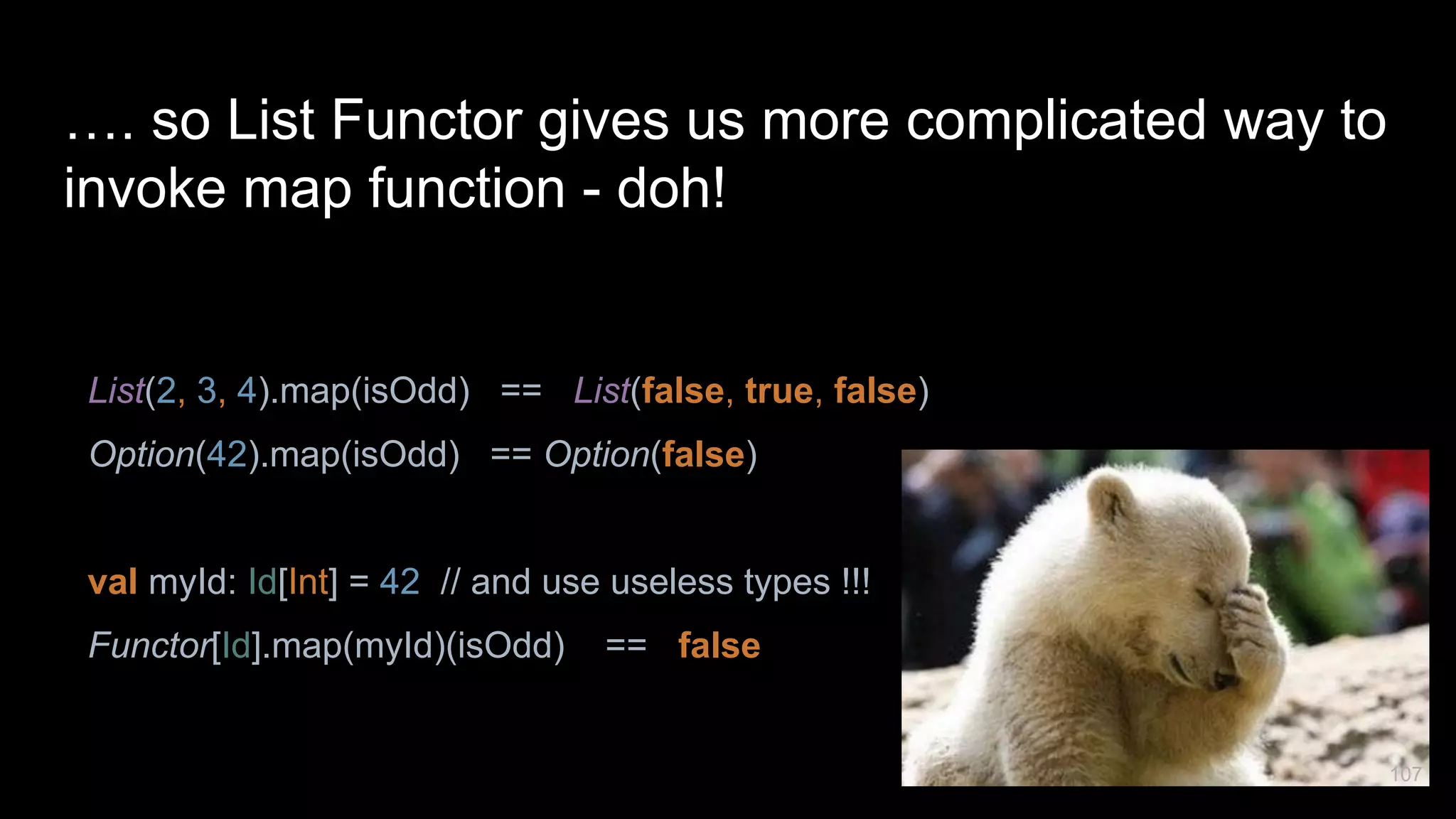 …. so List Functor gives us more complicated way to invoke map function - doh! List(2, 3, 4).map(isOdd) == List(false, true, false) Option(42).map(isOdd) == Option(false) val myId: Id[Int] = 42 // and use useless types !!! Functor[Id].map(myId)(isOdd) == false 107 