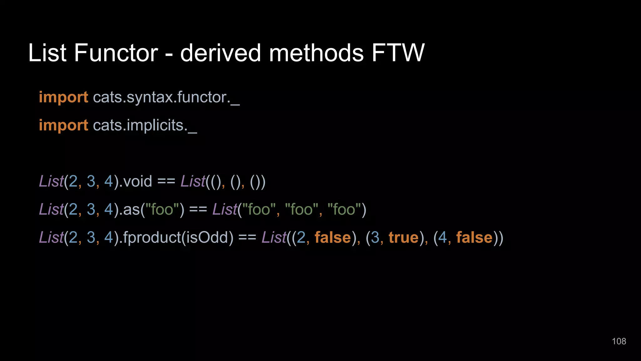 List Functor - derived methods FTW import cats.syntax.functor._ import cats.implicits._ List(2, 3, 4).void == List((), (), ()) List(2, 3, 4).as("foo") == List("foo", "foo", "foo") List(2, 3, 4).fproduct(isOdd) == List((2, false), (3, true), (4, false)) 108 