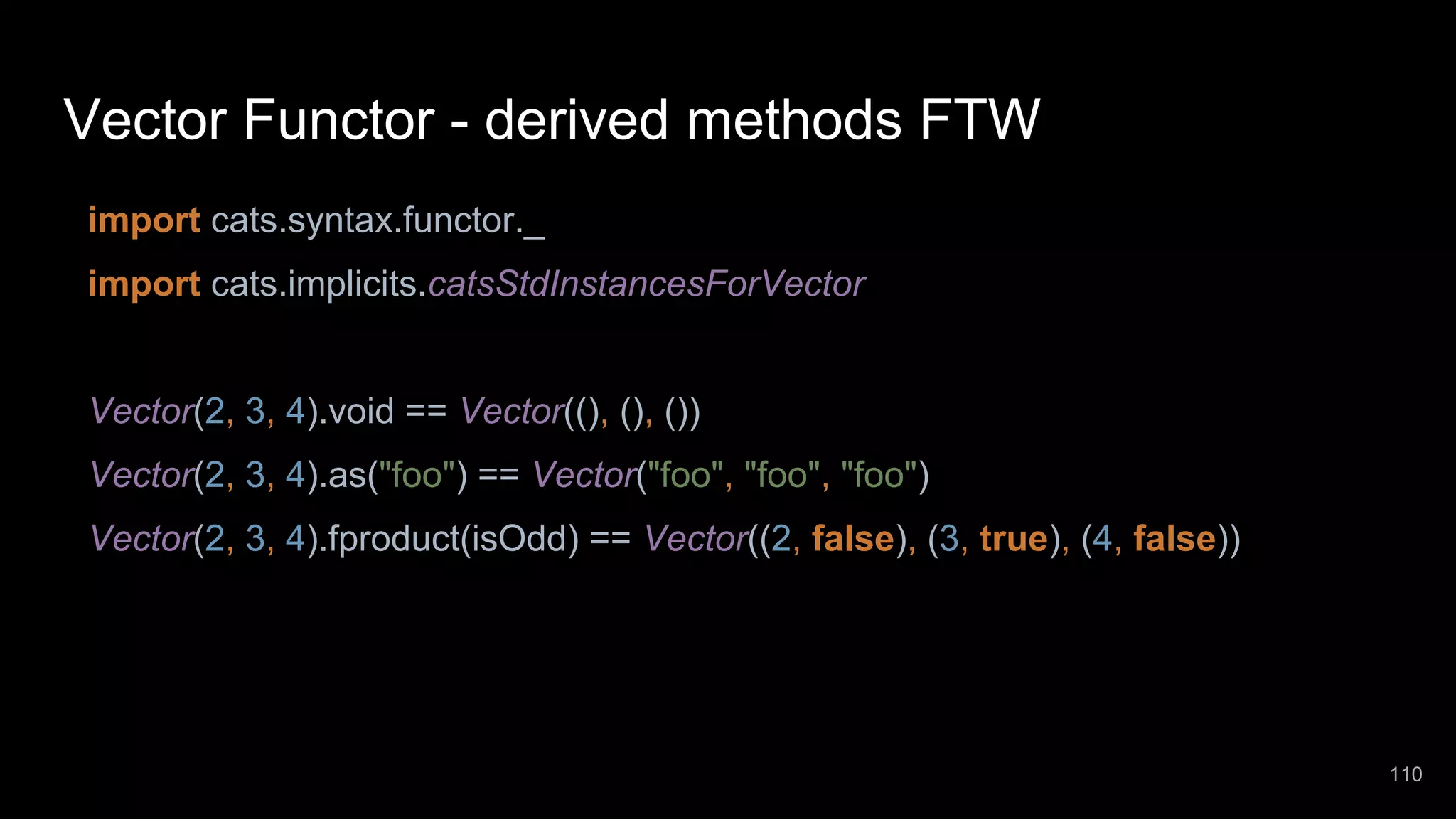Vector Functor - derived methods FTW import cats.syntax.functor._ import cats.implicits.catsStdInstancesForVector Vector(2, 3, 4).void == Vector((), (), ()) Vector(2, 3, 4).as("foo") == Vector("foo", "foo", "foo") Vector(2, 3, 4).fproduct(isOdd) == Vector((2, false), (3, true), (4, false)) 110 