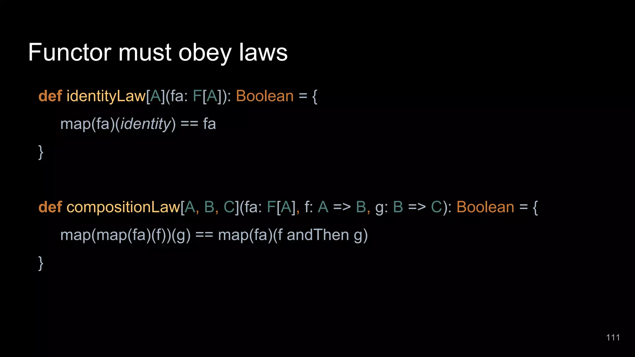 Functor must obey laws def identityLaw[A](fa: F[A]): Boolean = { map(fa)(identity) == fa } def compositionLaw[A, B, C](fa: F[A], f: A => B, g: B => C): Boolean = { map(map(fa)(f))(g) == map(fa)(f andThen g) } 111 