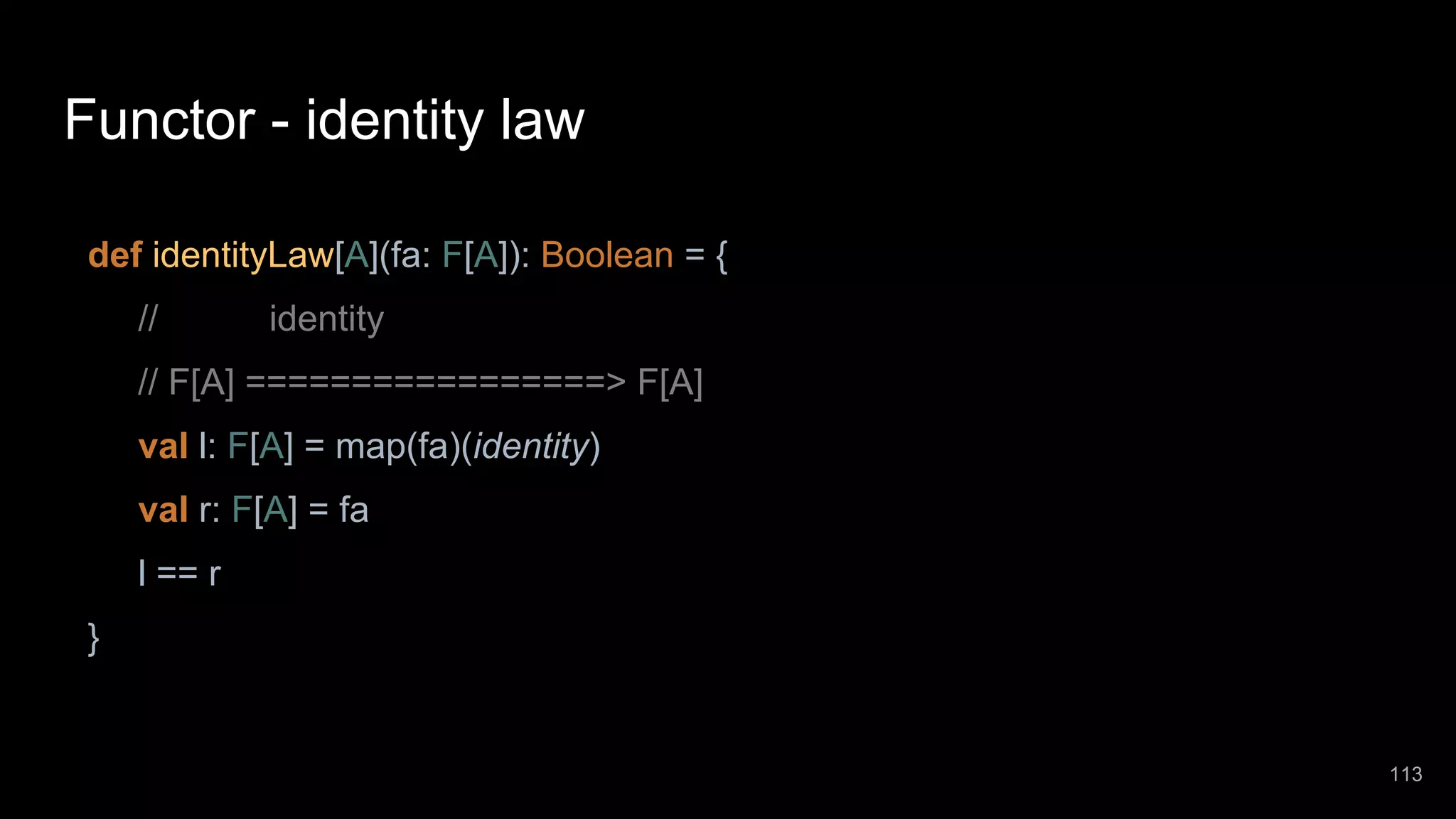 Functor - identity law def identityLaw[A](fa: F[A]): Boolean = { // identity // F[A] =================> F[A] val l: F[A] = map(fa)(identity) val r: F[A] = fa l == r } 113 