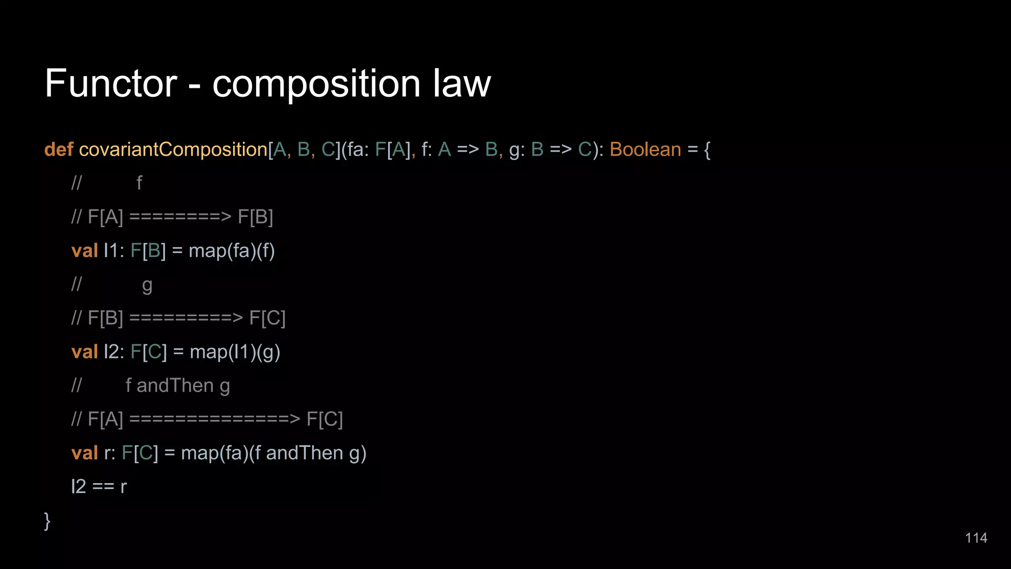 Functor - composition law def covariantComposition[A, B, C](fa: F[A], f: A => B, g: B => C): Boolean = { // f // F[A] ========> F[B] val l1: F[B] = map(fa)(f) // g // F[B] =========> F[C] val l2: F[C] = map(l1)(g) // f andThen g // F[A] ==============> F[C] val r: F[C] = map(fa)(f andThen g) l2 == r } 114 