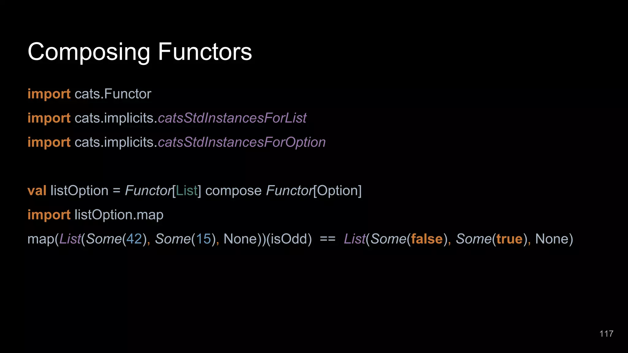Composing Functors import cats.Functor import cats.implicits.catsStdInstancesForList import cats.implicits.catsStdInstancesForOption val listOption = Functor[List] compose Functor[Option] import listOption.map map(List(Some(42), Some(15), None))(isOdd) == List(Some(false), Some(true), None) 117 
