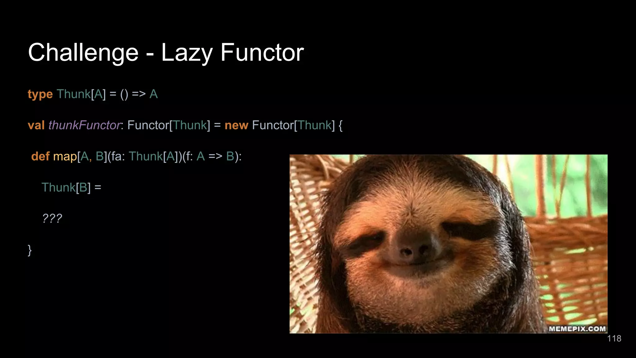 Challenge - Lazy Functor type Thunk[A] = () => A val thunkFunctor: Functor[Thunk] = new Functor[Thunk] { def map[A, B](fa: Thunk[A])(f: A => B): Thunk[B] = ??? } 118 