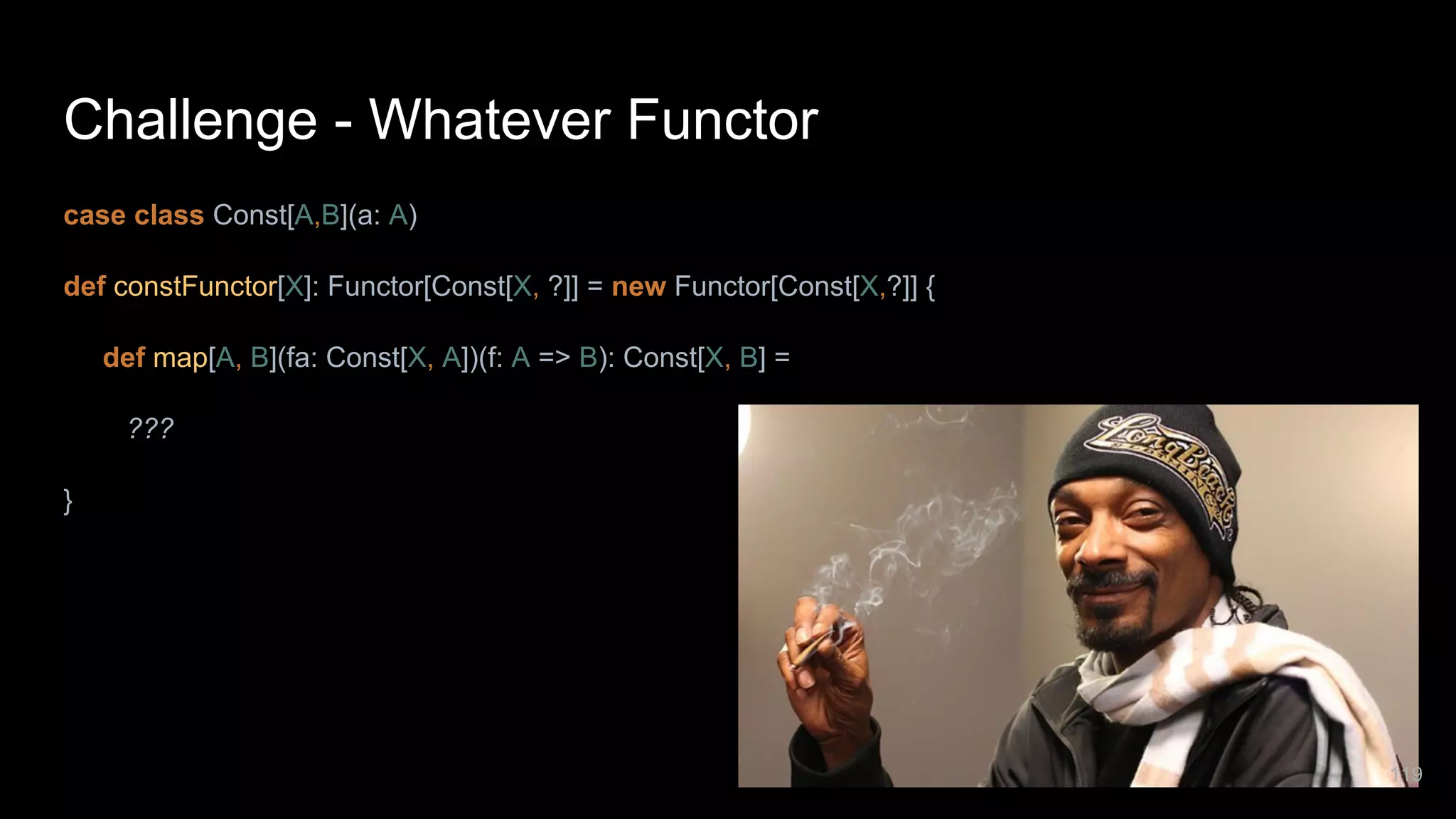 Challenge - Whatever Functor case class Const[A,B](a: A) def constFunctor[X]: Functor[Const[X, ?]] = new Functor[Const[X,?]] { def map[A, B](fa: Const[X, A])(f: A => B): Const[X, B] = ??? } 119 