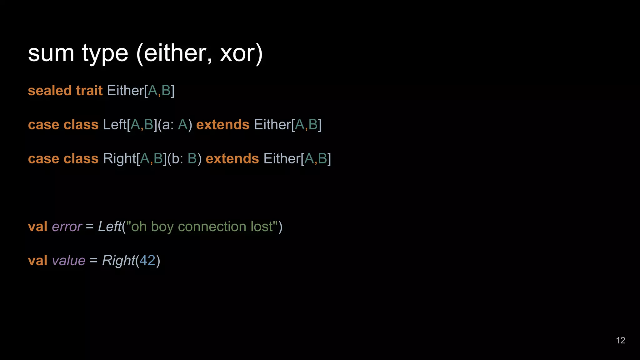 sum type (either, xor) sealed trait Either[A,B] case class Left[A,B](a: A) extends Either[A,B] case class Right[A,B](b: B) extends Either[A,B] val error = Left("oh boy connection lost") val value = Right(42) 12 
