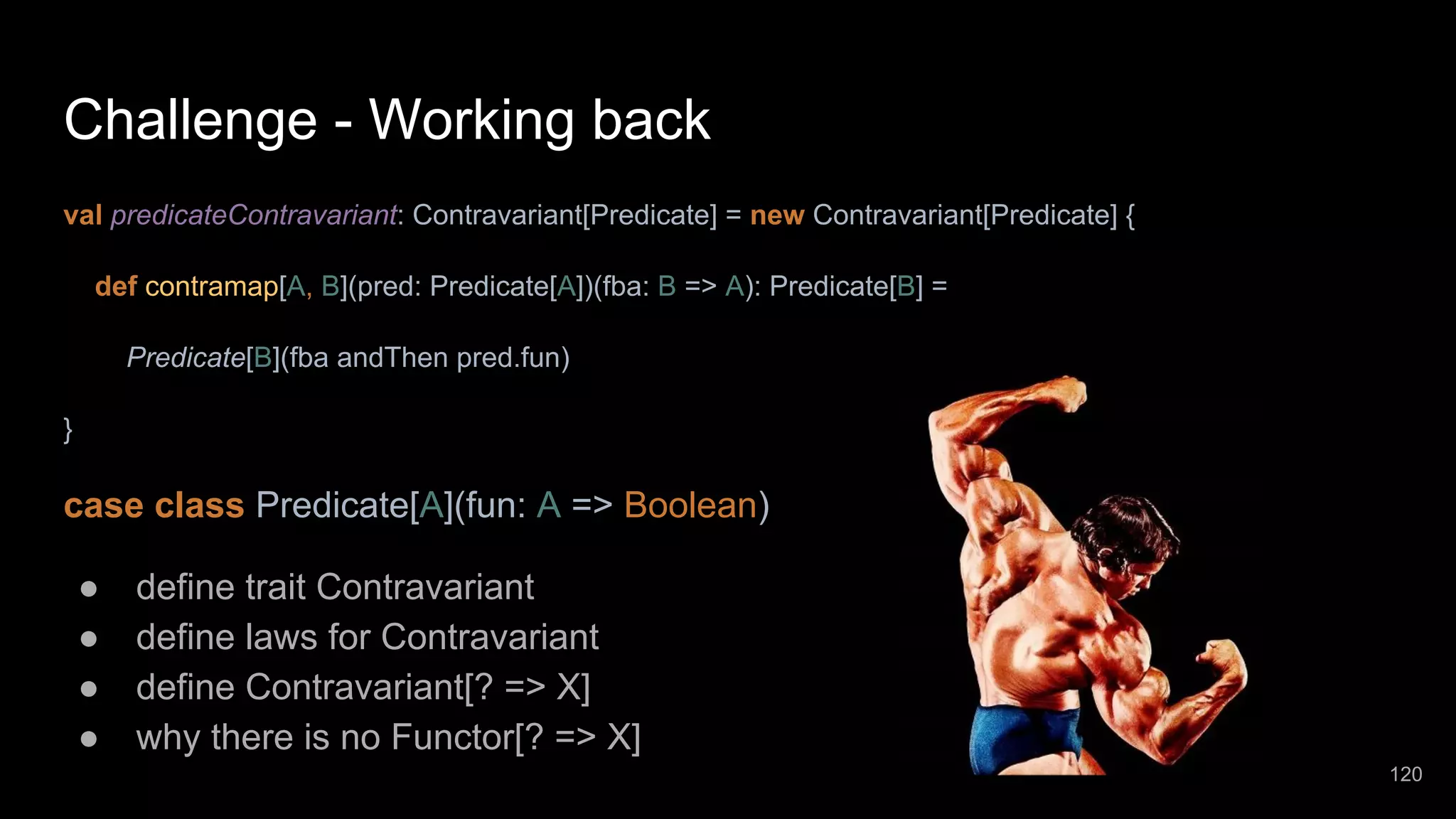 Challenge - Working back val predicateContravariant: Contravariant[Predicate] = new Contravariant[Predicate] { def contramap[A, B](pred: Predicate[A])(fba: B => A): Predicate[B] = Predicate[B](fba andThen pred.fun) } case class Predicate[A](fun: A => Boolean) ● define trait Contravariant ● define laws for Contravariant ● define Contravariant[? => X] ● why there is no Functor[? => X] 120 
