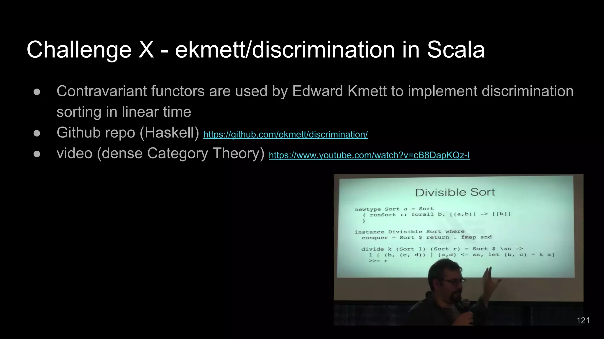 Challenge X - ekmett/discrimination in Scala ● Contravariant functors are used by Edward Kmett to implement discrimination sorting in linear time ● Github repo (Haskell) https://github.com/ekmett/discrimination/ ● video (dense Category Theory) https://www.youtube.com/watch?v=cB8DapKQz-I 121 