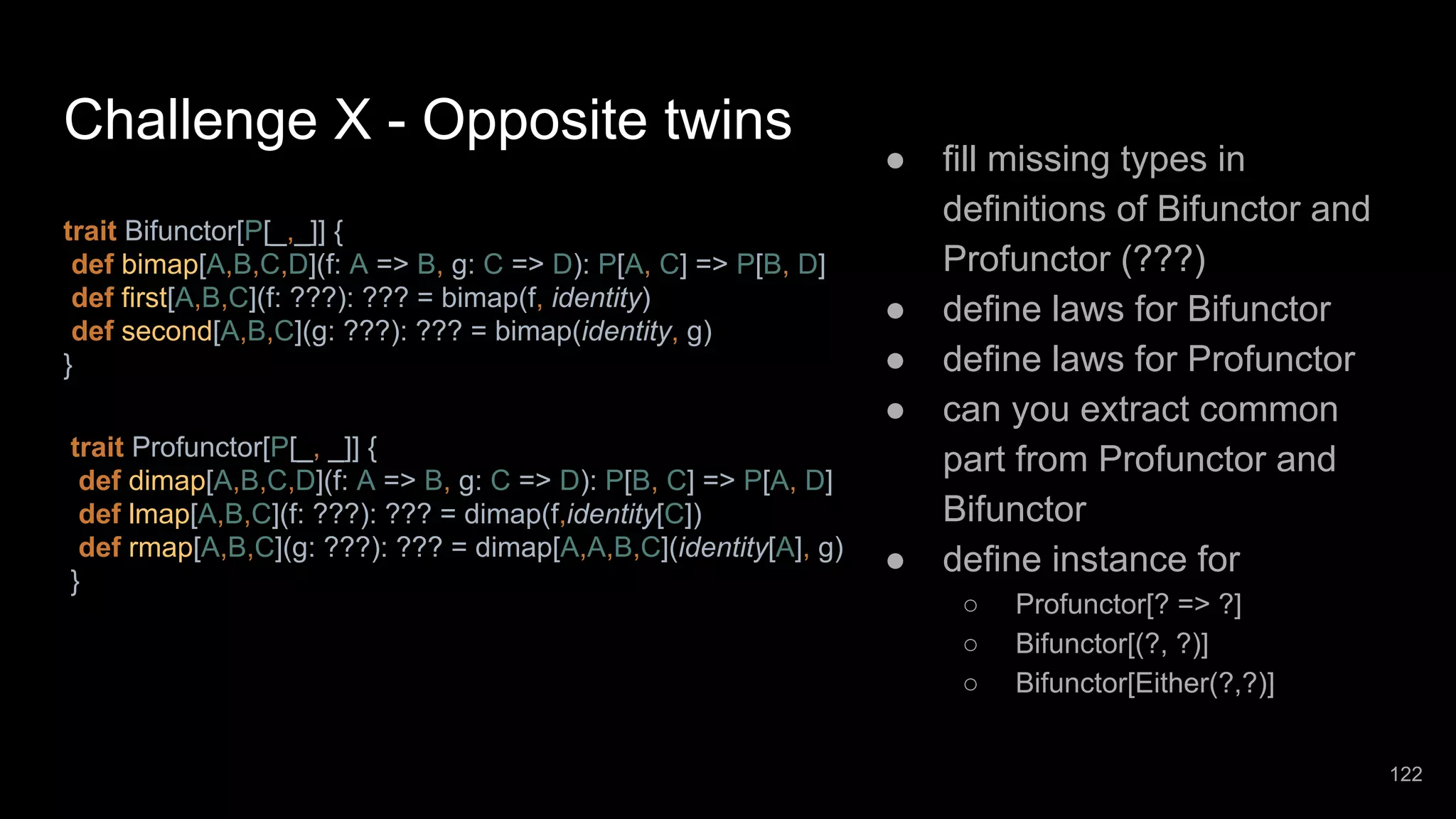 Challenge X - Opposite twins trait Profunctor[P[_, _]] { def dimap[A,B,C,D](f: A => B, g: C => D): P[B, C] => P[A, D] def lmap[A,B,C](f: ???): ??? = dimap(f,identity[C]) def rmap[A,B,C](g: ???): ??? = dimap[A,A,B,C](identity[A], g) } trait Bifunctor[P[_,_]] { def bimap[A,B,C,D](f: A => B, g: C => D): P[A, C] => P[B, D] def first[A,B,C](f: ???): ??? = bimap(f, identity) def second[A,B,C](g: ???): ??? = bimap(identity, g) } ● fill missing types in definitions of Bifunctor and Profunctor (???) ● define laws for Bifunctor ● define laws for Profunctor ● can you extract common part from Profunctor and Bifunctor ● define instance for ○ Profunctor[? => ?] ○ Bifunctor[(?, ?)] ○ Bifunctor[Either(?,?)] 122 