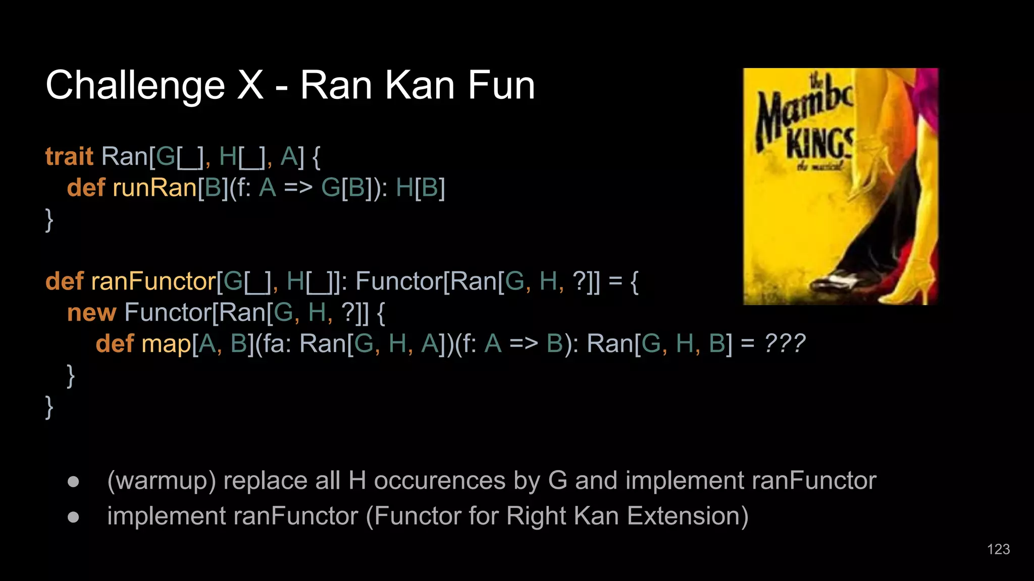 Challenge X - Ran Kan Fun trait Ran[G[_], H[_], A] { def runRan[B](f: A => G[B]): H[B] } def ranFunctor[G[_], H[_]]: Functor[Ran[G, H, ?]] = { new Functor[Ran[G, H, ?]] { def map[A, B](fa: Ran[G, H, A])(f: A => B): Ran[G, H, B] = ??? } } ● (warmup) replace all H occurences by G and implement ranFunctor ● implement ranFunctor (Functor for Right Kan Extension) 123 