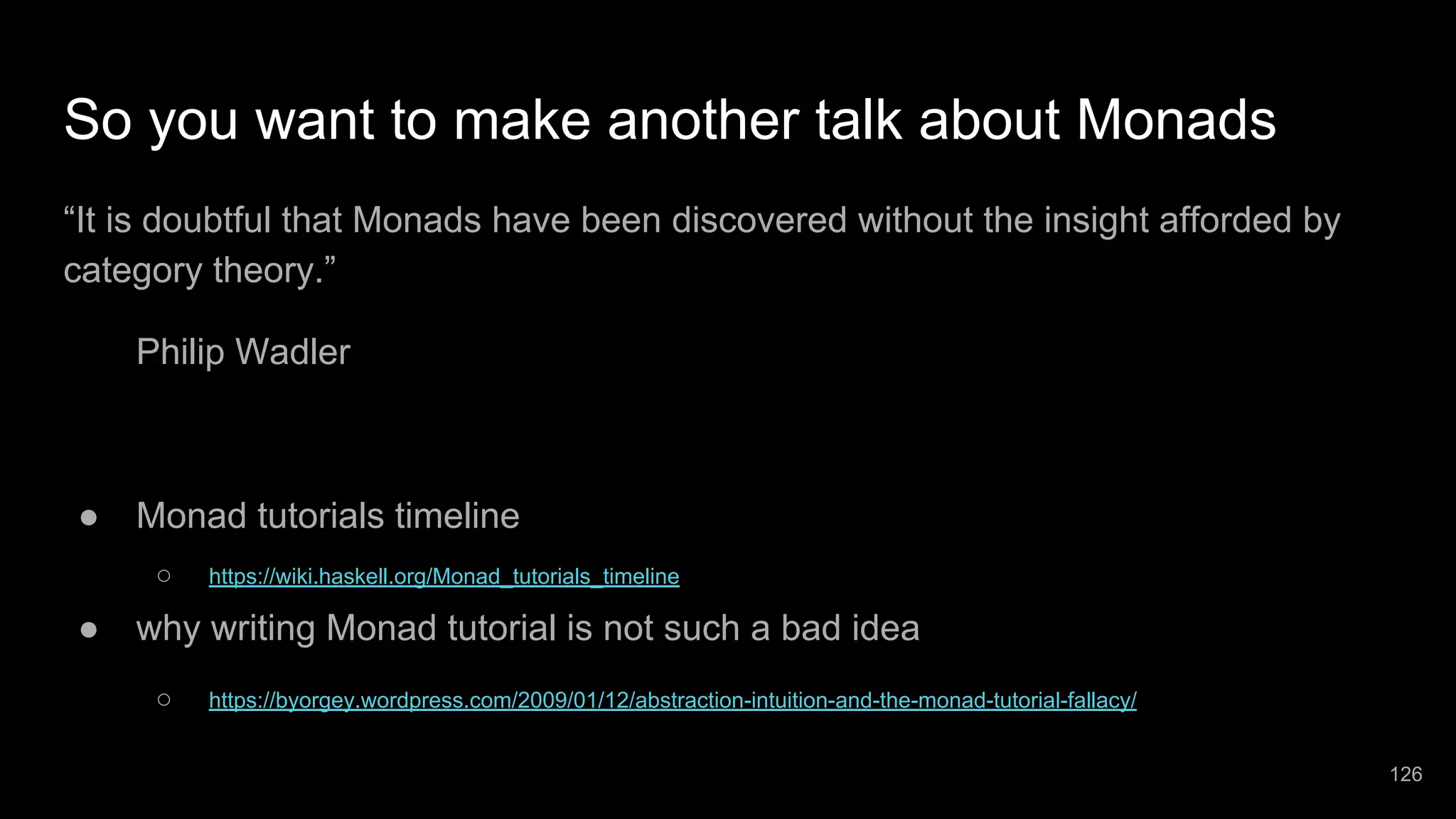 So you want to make another talk about Monads “It is doubtful that Monads have been discovered without the insight afforded by category theory.” Philip Wadler ● Monad tutorials timeline ○ https://wiki.haskell.org/Monad_tutorials_timeline ● why writing Monad tutorial is not such a bad idea ○ https://byorgey.wordpress.com/2009/01/12/abstraction-intuition-and-the-monad-tutorial-fallacy/ 126 