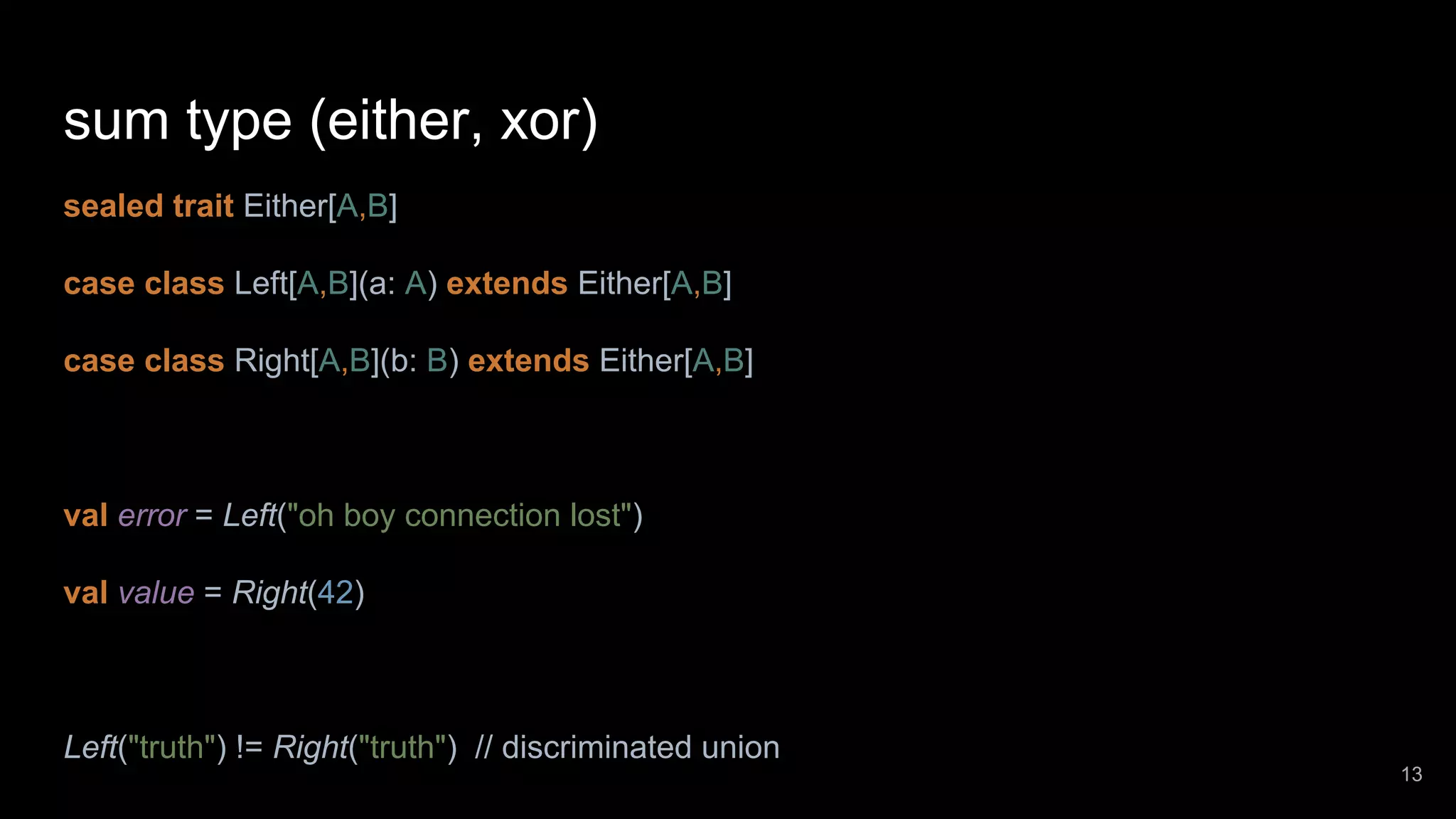 sum type (either, xor) sealed trait Either[A,B] case class Left[A,B](a: A) extends Either[A,B] case class Right[A,B](b: B) extends Either[A,B] val error = Left("oh boy connection lost") val value = Right(42) Left("truth") != Right("truth") // discriminated union 13 