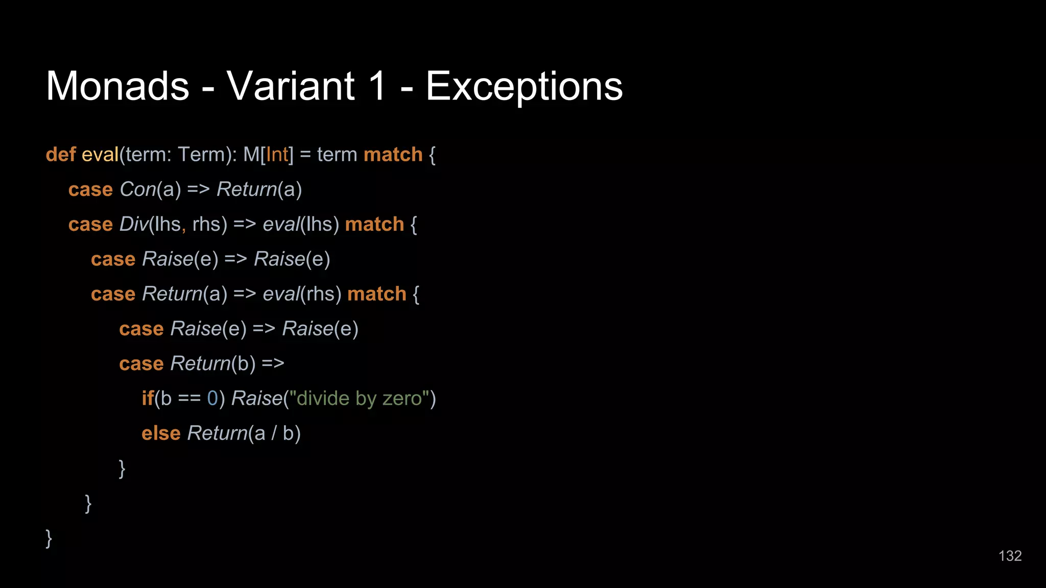 Monads - Variant 1 - Exceptions def eval(term: Term): M[Int] = term match { case Con(a) => Return(a) case Div(lhs, rhs) => eval(lhs) match { case Raise(e) => Raise(e) case Return(a) => eval(rhs) match { case Raise(e) => Raise(e) case Return(b) => if(b == 0) Raise("divide by zero") else Return(a / b) } } } 132 