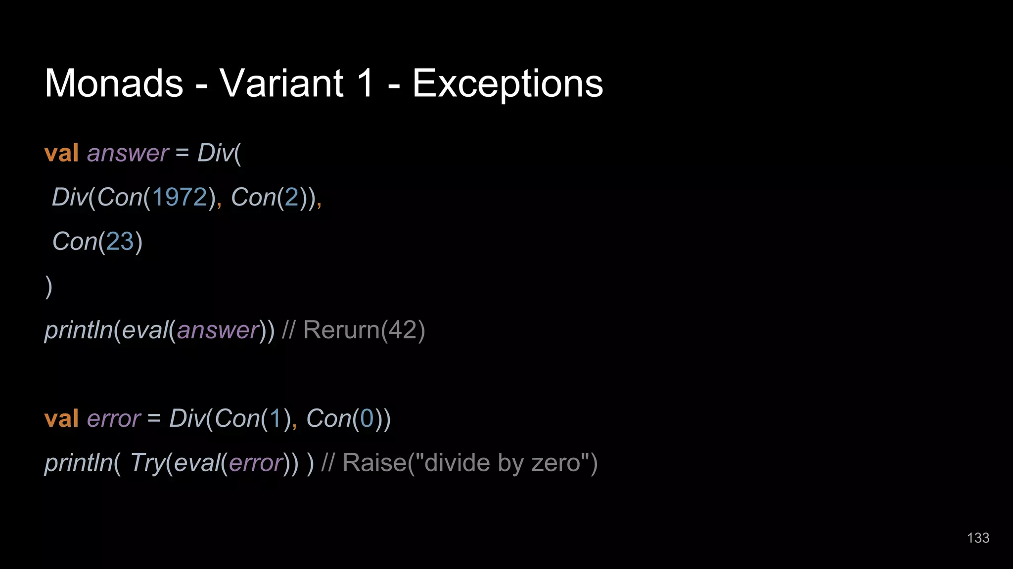 Monads - Variant 1 - Exceptions val answer = Div( Div(Con(1972), Con(2)), Con(23) ) println(eval(answer)) // Rerurn(42) val error = Div(Con(1), Con(0)) println( Try(eval(error)) ) // Raise("divide by zero") 133 