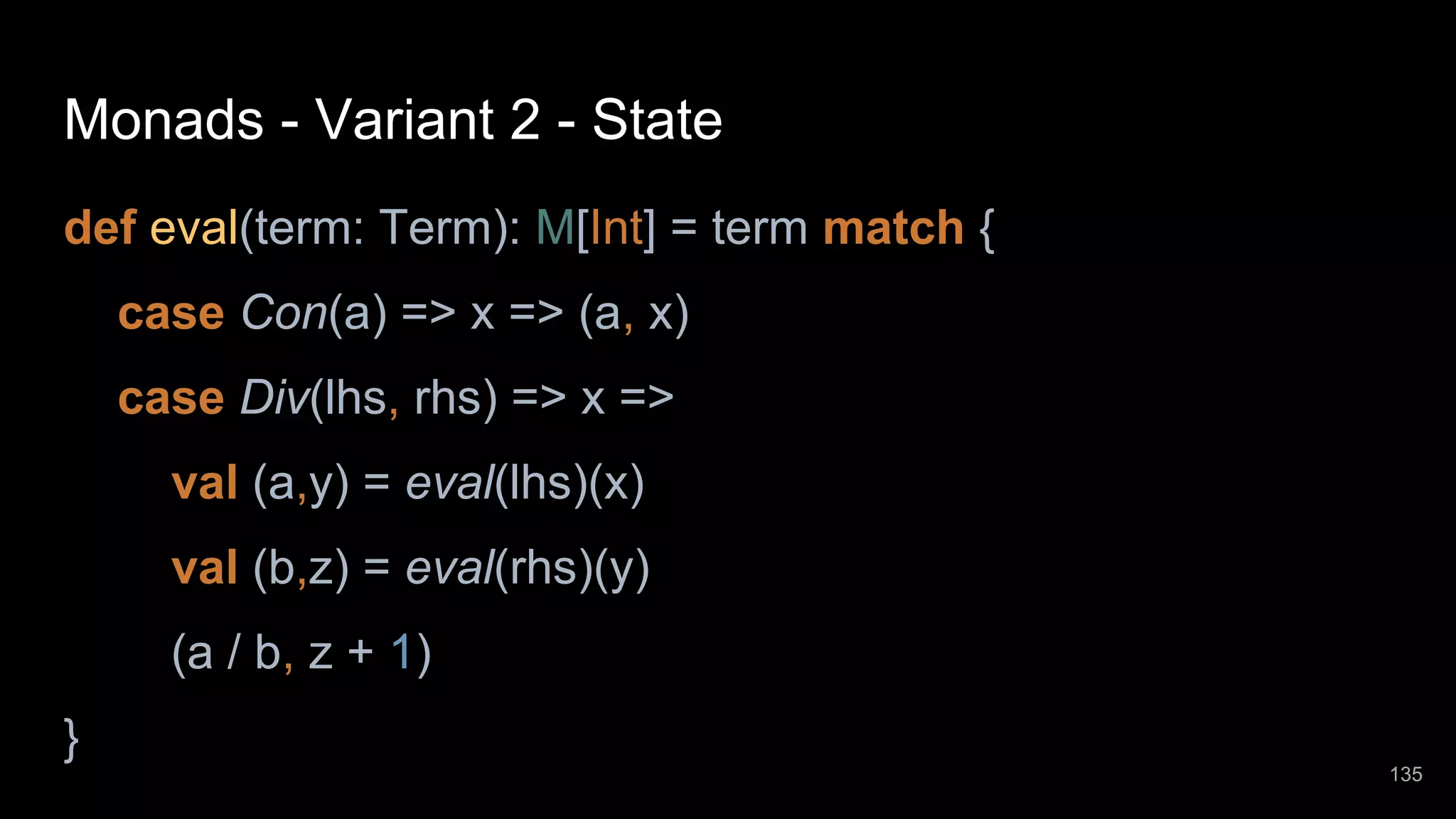 Monads - Variant 2 - State def eval(term: Term): M[Int] = term match { case Con(a) => x => (a, x) case Div(lhs, rhs) => x => val (a,y) = eval(lhs)(x) val (b,z) = eval(rhs)(y) (a / b, z + 1) } 135 