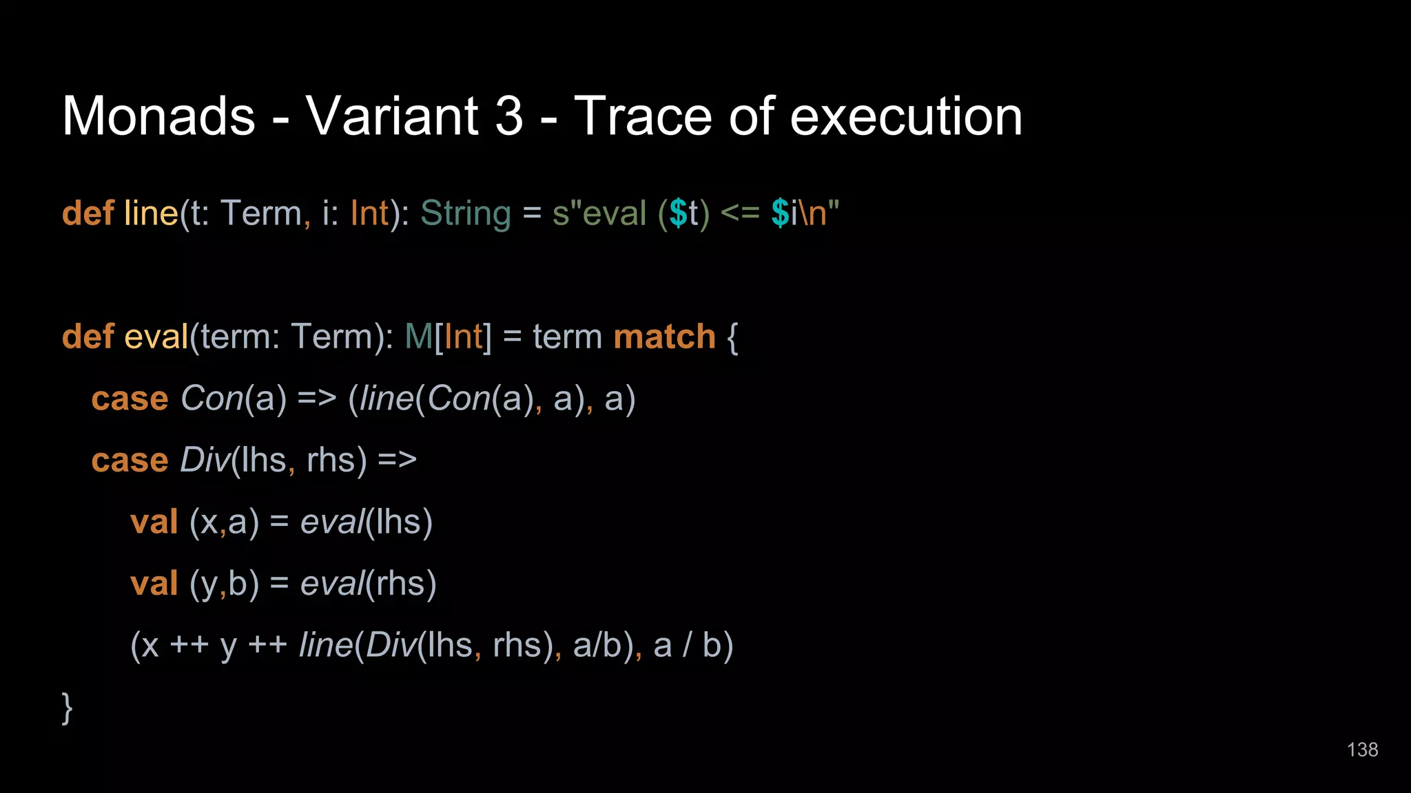 Monads - Variant 3 - Trace of execution def line(t: Term, i: Int): String = s"eval ($t) <= $in" def eval(term: Term): M[Int] = term match { case Con(a) => (line(Con(a), a), a) case Div(lhs, rhs) => val (x,a) = eval(lhs) val (y,b) = eval(rhs) (x ++ y ++ line(Div(lhs, rhs), a/b), a / b) } 138 