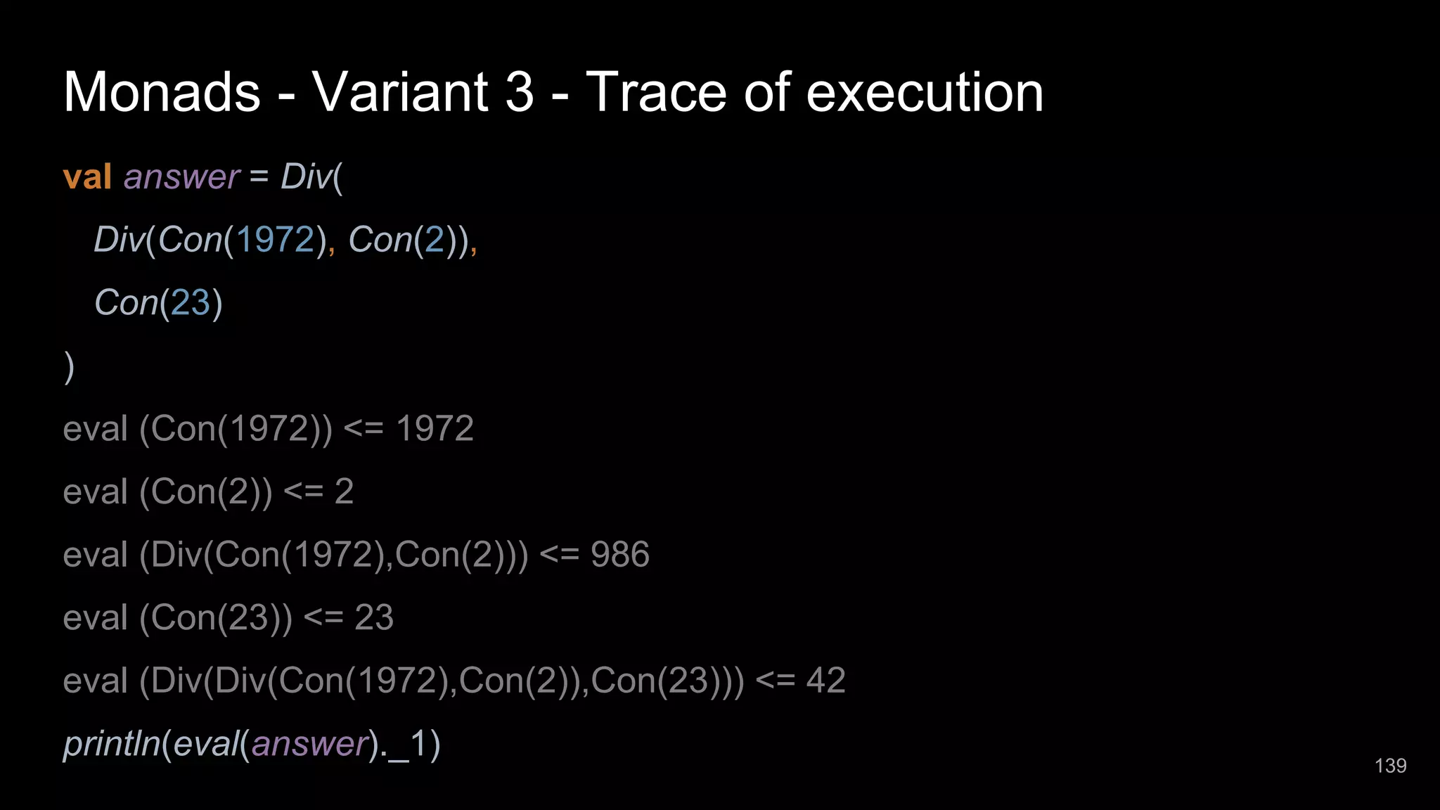 Monads - Variant 3 - Trace of execution val answer = Div( Div(Con(1972), Con(2)), Con(23) ) eval (Con(1972)) <= 1972 eval (Con(2)) <= 2 eval (Div(Con(1972),Con(2))) <= 986 eval (Con(23)) <= 23 eval (Div(Div(Con(1972),Con(2)),Con(23))) <= 42 println(eval(answer)._1) 139 