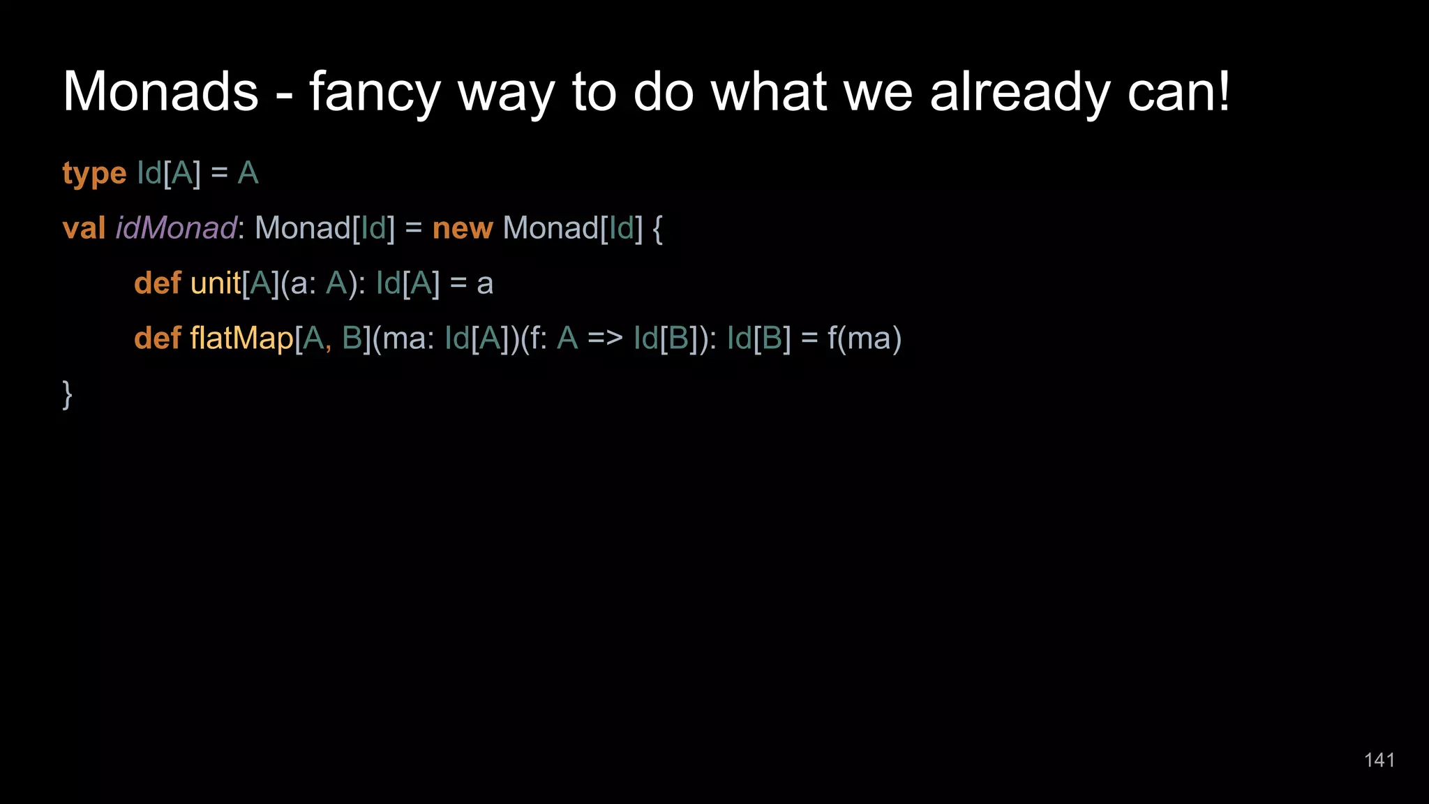 Monads - fancy way to do what we already can! type Id[A] = A val idMonad: Monad[Id] = new Monad[Id] { def unit[A](a: A): Id[A] = a def flatMap[A, B](ma: Id[A])(f: A => Id[B]): Id[B] = f(ma) } 141 