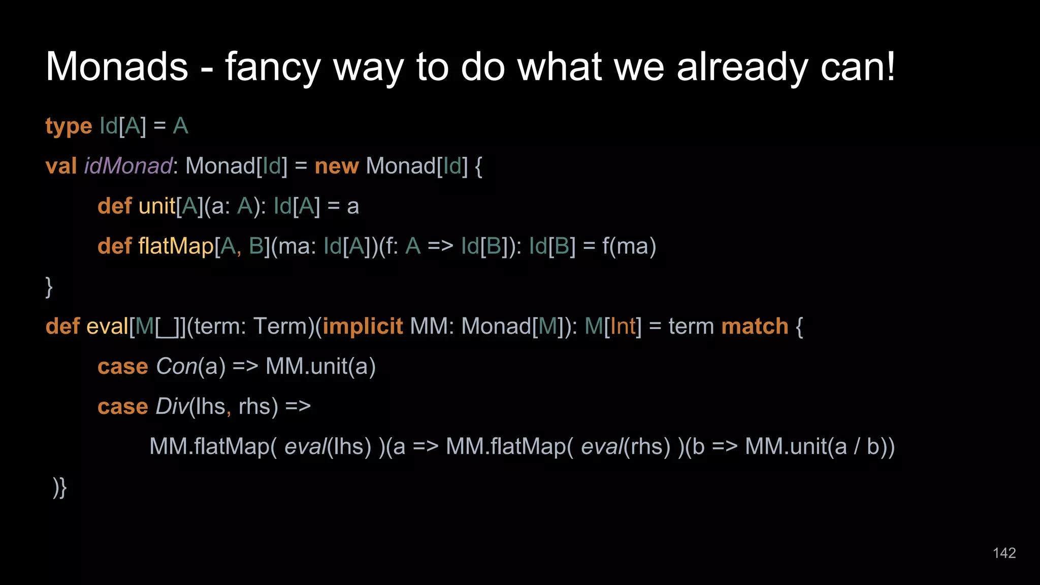 Monads - fancy way to do what we already can! type Id[A] = A val idMonad: Monad[Id] = new Monad[Id] { def unit[A](a: A): Id[A] = a def flatMap[A, B](ma: Id[A])(f: A => Id[B]): Id[B] = f(ma) } def eval[M[_]](term: Term)(implicit MM: Monad[M]): M[Int] = term match { case Con(a) => MM.unit(a) case Div(lhs, rhs) => MM.flatMap( eval(lhs) )(a => MM.flatMap( eval(rhs) )(b => MM.unit(a / b)) )} 142 