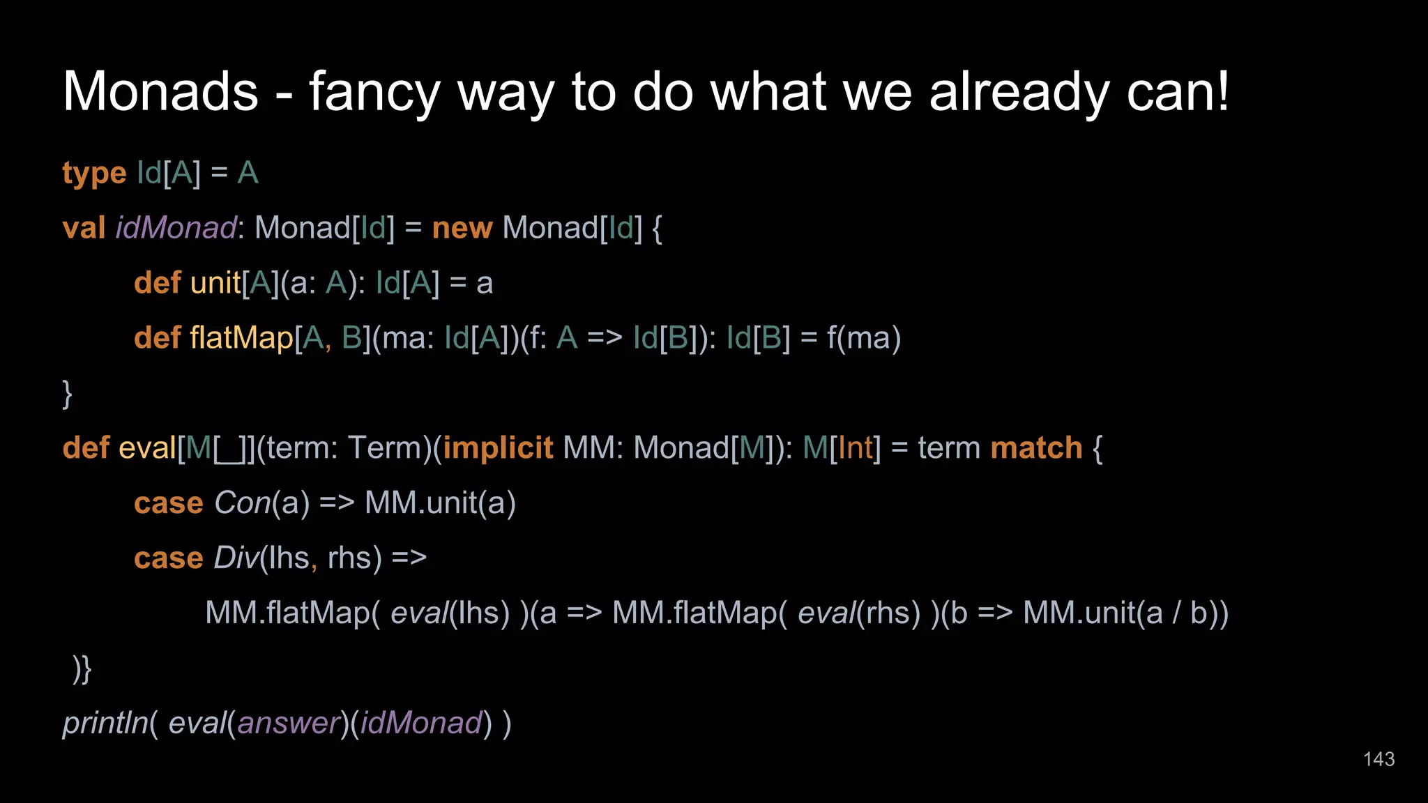 Monads - fancy way to do what we already can! type Id[A] = A val idMonad: Monad[Id] = new Monad[Id] { def unit[A](a: A): Id[A] = a def flatMap[A, B](ma: Id[A])(f: A => Id[B]): Id[B] = f(ma) } def eval[M[_]](term: Term)(implicit MM: Monad[M]): M[Int] = term match { case Con(a) => MM.unit(a) case Div(lhs, rhs) => MM.flatMap( eval(lhs) )(a => MM.flatMap( eval(rhs) )(b => MM.unit(a / b)) )} println( eval(answer)(idMonad) ) 143 