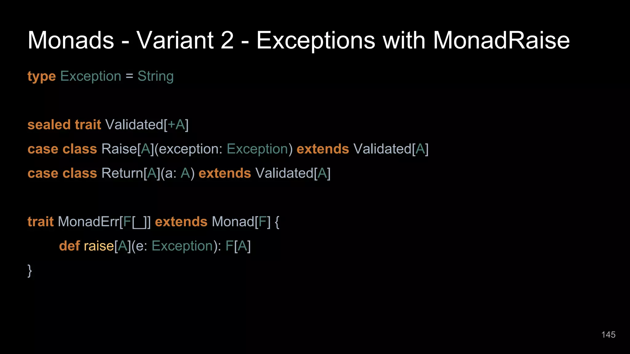 Monads - Variant 2 - Exceptions with MonadRaise type Exception = String sealed trait Validated[+A] case class Raise[A](exception: Exception) extends Validated[A] case class Return[A](a: A) extends Validated[A] trait MonadErr[F[_]] extends Monad[F] { def raise[A](e: Exception): F[A] } 145 