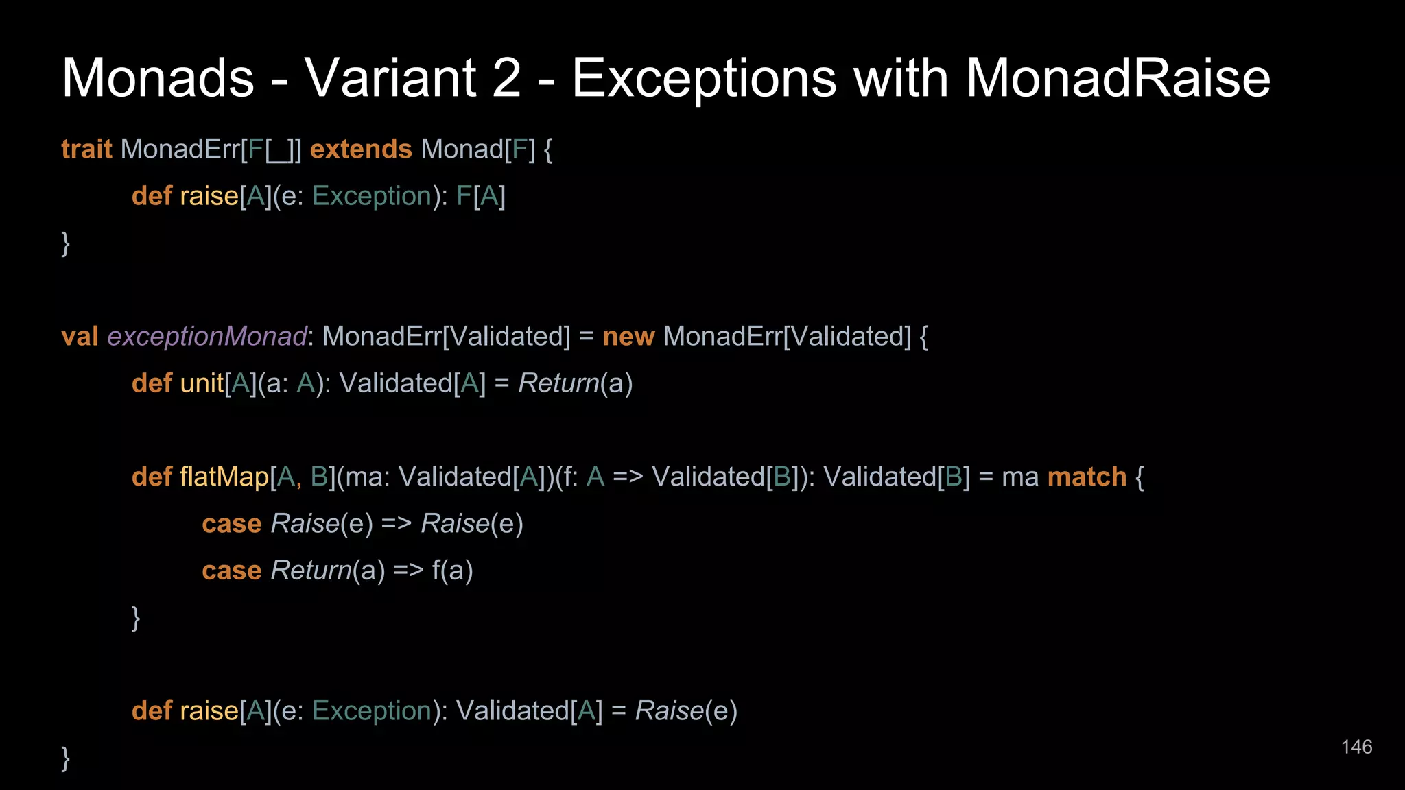 Monads - Variant 2 - Exceptions with MonadRaise trait MonadErr[F[_]] extends Monad[F] { def raise[A](e: Exception): F[A] } val exceptionMonad: MonadErr[Validated] = new MonadErr[Validated] { def unit[A](a: A): Validated[A] = Return(a) def flatMap[A, B](ma: Validated[A])(f: A => Validated[B]): Validated[B] = ma match { case Raise(e) => Raise(e) case Return(a) => f(a) } def raise[A](e: Exception): Validated[A] = Raise(e) } 146 