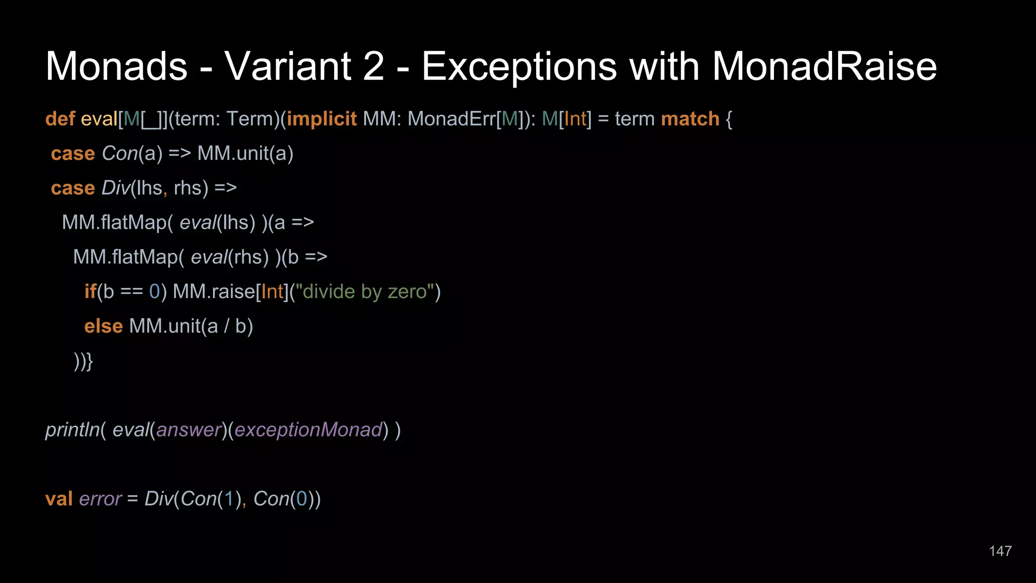 Monads - Variant 2 - Exceptions with MonadRaise def eval[M[_]](term: Term)(implicit MM: MonadErr[M]): M[Int] = term match { case Con(a) => MM.unit(a) case Div(lhs, rhs) => MM.flatMap( eval(lhs) )(a => MM.flatMap( eval(rhs) )(b => if(b == 0) MM.raise[Int]("divide by zero") else MM.unit(a / b) ))} println( eval(answer)(exceptionMonad) ) val error = Div(Con(1), Con(0)) 147 