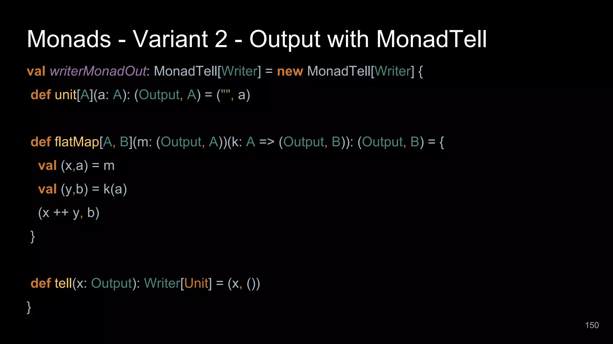 Monads - Variant 2 - Output with MonadTell val writerMonadOut: MonadTell[Writer] = new MonadTell[Writer] { def unit[A](a: A): (Output, A) = ("", a) def flatMap[A, B](m: (Output, A))(k: A => (Output, B)): (Output, B) = { val (x,a) = m val (y,b) = k(a) (x ++ y, b) } def tell(x: Output): Writer[Unit] = (x, ()) } 150 
