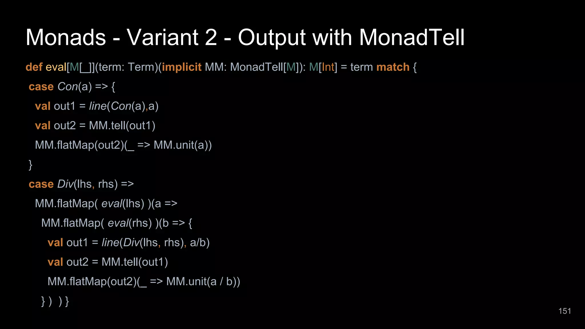 Monads - Variant 2 - Output with MonadTell def eval[M[_]](term: Term)(implicit MM: MonadTell[M]): M[Int] = term match { case Con(a) => { val out1 = line(Con(a),a) val out2 = MM.tell(out1) MM.flatMap(out2)(_ => MM.unit(a)) } case Div(lhs, rhs) => MM.flatMap( eval(lhs) )(a => MM.flatMap( eval(rhs) )(b => { val out1 = line(Div(lhs, rhs), a/b) val out2 = MM.tell(out1) MM.flatMap(out2)(_ => MM.unit(a / b)) } ) ) } 151 