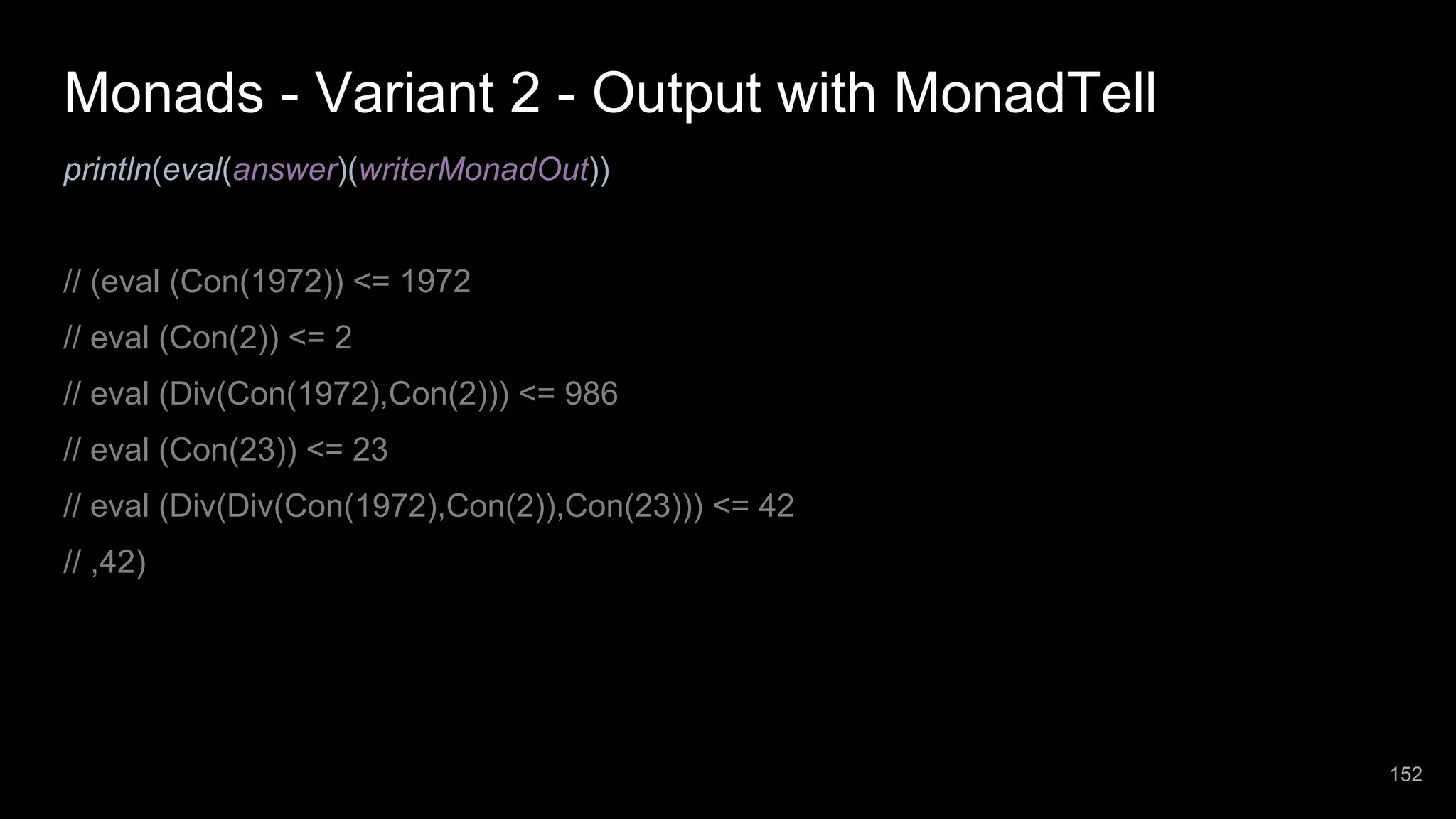 Monads - Variant 2 - Output with MonadTell println(eval(answer)(writerMonadOut)) // (eval (Con(1972)) <= 1972 // eval (Con(2)) <= 2 // eval (Div(Con(1972),Con(2))) <= 986 // eval (Con(23)) <= 23 // eval (Div(Div(Con(1972),Con(2)),Con(23))) <= 42 // ,42) 152 