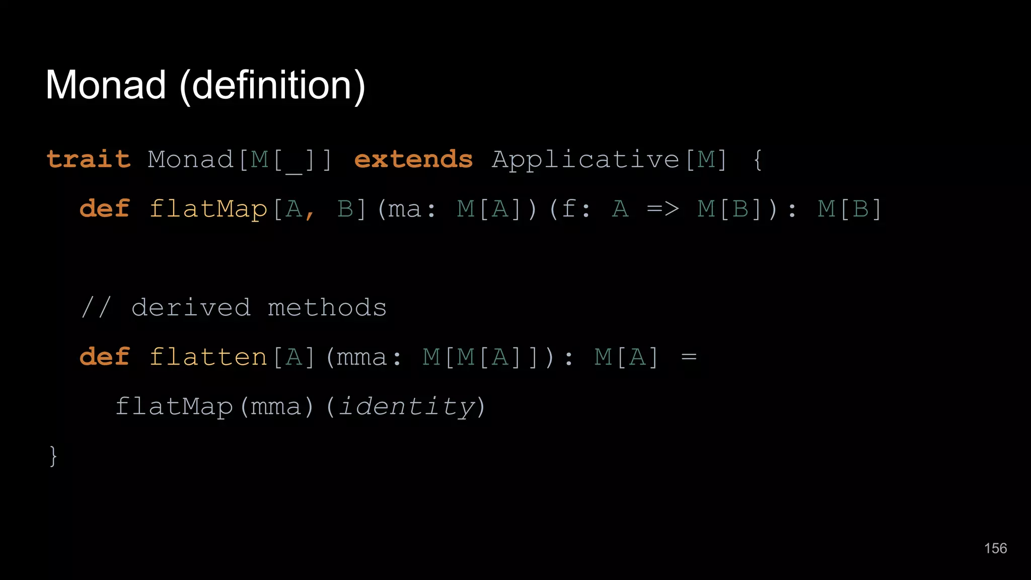 Monad (definition) trait Monad[M[_]] extends Applicative[M] { def flatMap[A, B](ma: M[A])(f: A => M[B]): M[B] // derived methods def flatten[A](mma: M[M[A]]): M[A] = flatMap(mma)(identity) } 156 