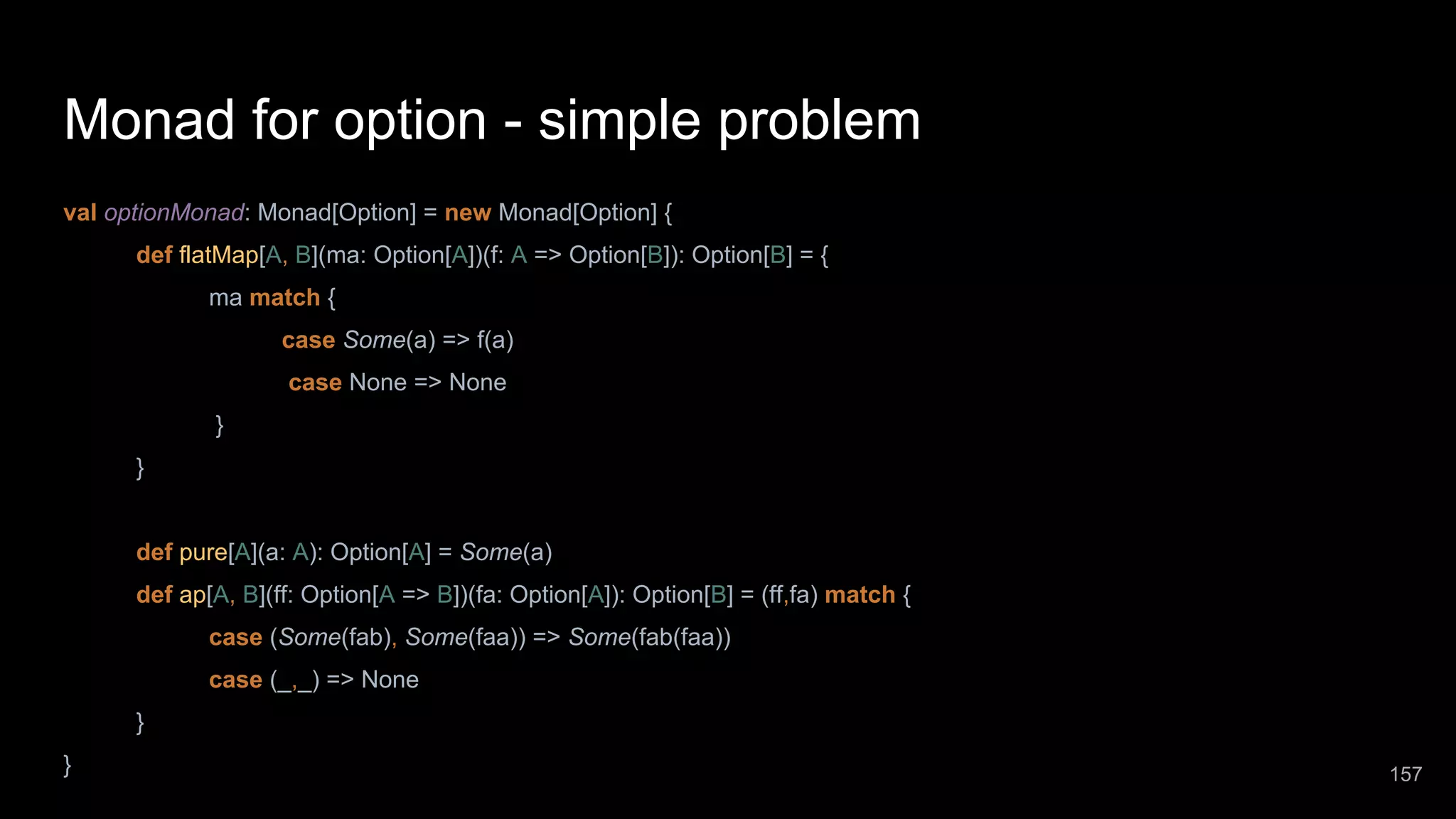 Monad for option - simple problem val optionMonad: Monad[Option] = new Monad[Option] { def flatMap[A, B](ma: Option[A])(f: A => Option[B]): Option[B] = { ma match { case Some(a) => f(a) case None => None } } def pure[A](a: A): Option[A] = Some(a) def ap[A, B](ff: Option[A => B])(fa: Option[A]): Option[B] = (ff,fa) match { case (Some(fab), Some(faa)) => Some(fab(faa)) case (_,_) => None } } 157 
