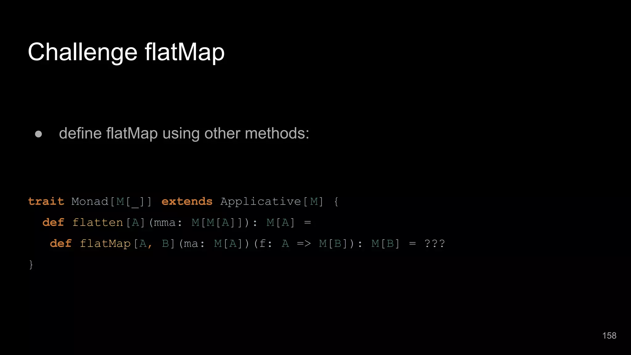 Challenge flatMap ● define flatMap using other methods: trait Monad[M[_]] extends Applicative[M] { def flatten[A](mma: M[M[A]]): M[A] = def flatMap[A, B](ma: M[A])(f: A => M[B]): M[B] = ??? } 158 