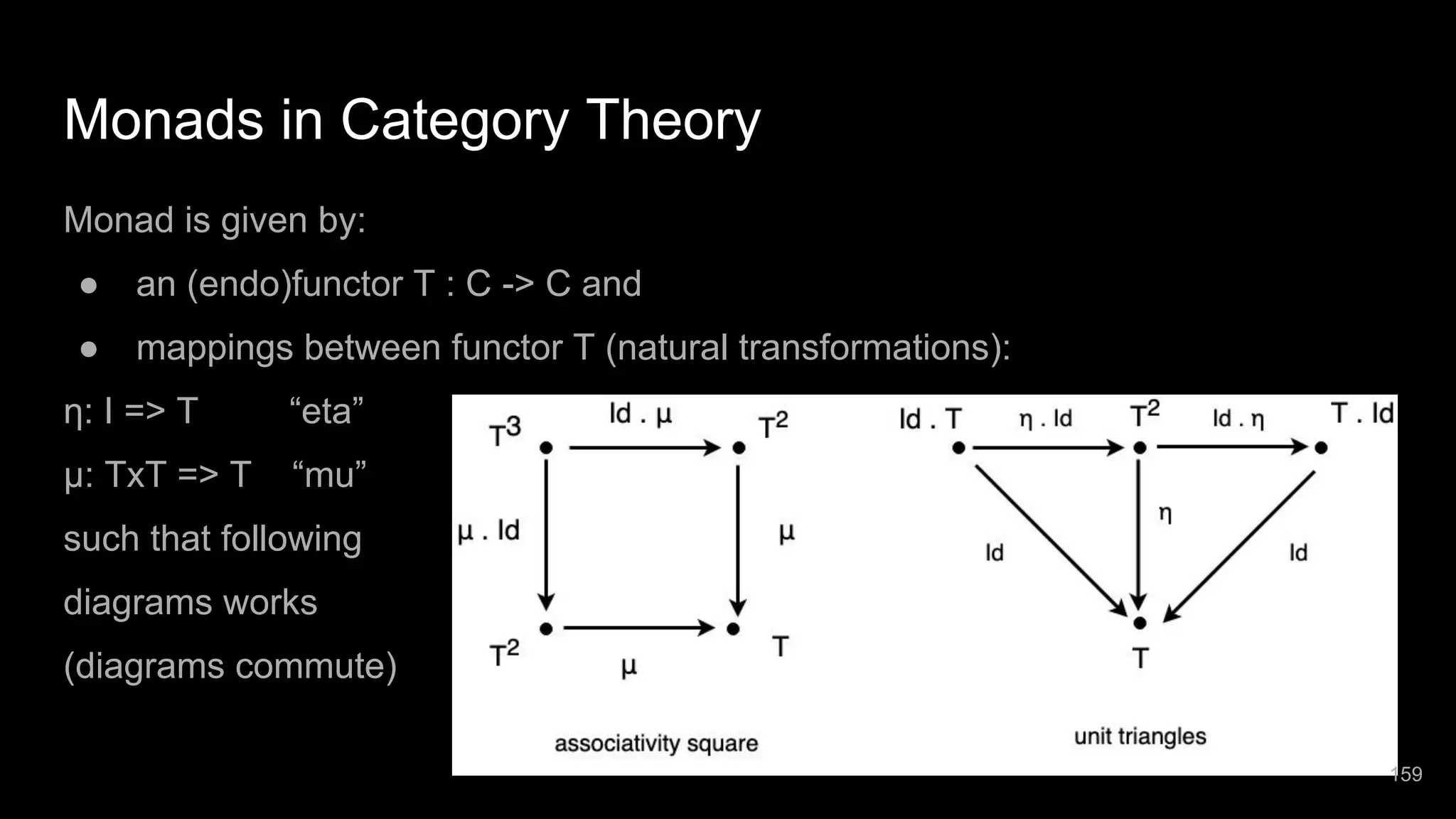 Monads in Category Theory Monad is given by: ● an (endo)functor T : C -> C and ● mappings between functor T (natural transformations): η: I => T “eta” μ: TxT => T “mu” such that following diagrams works (diagrams commute) 159 