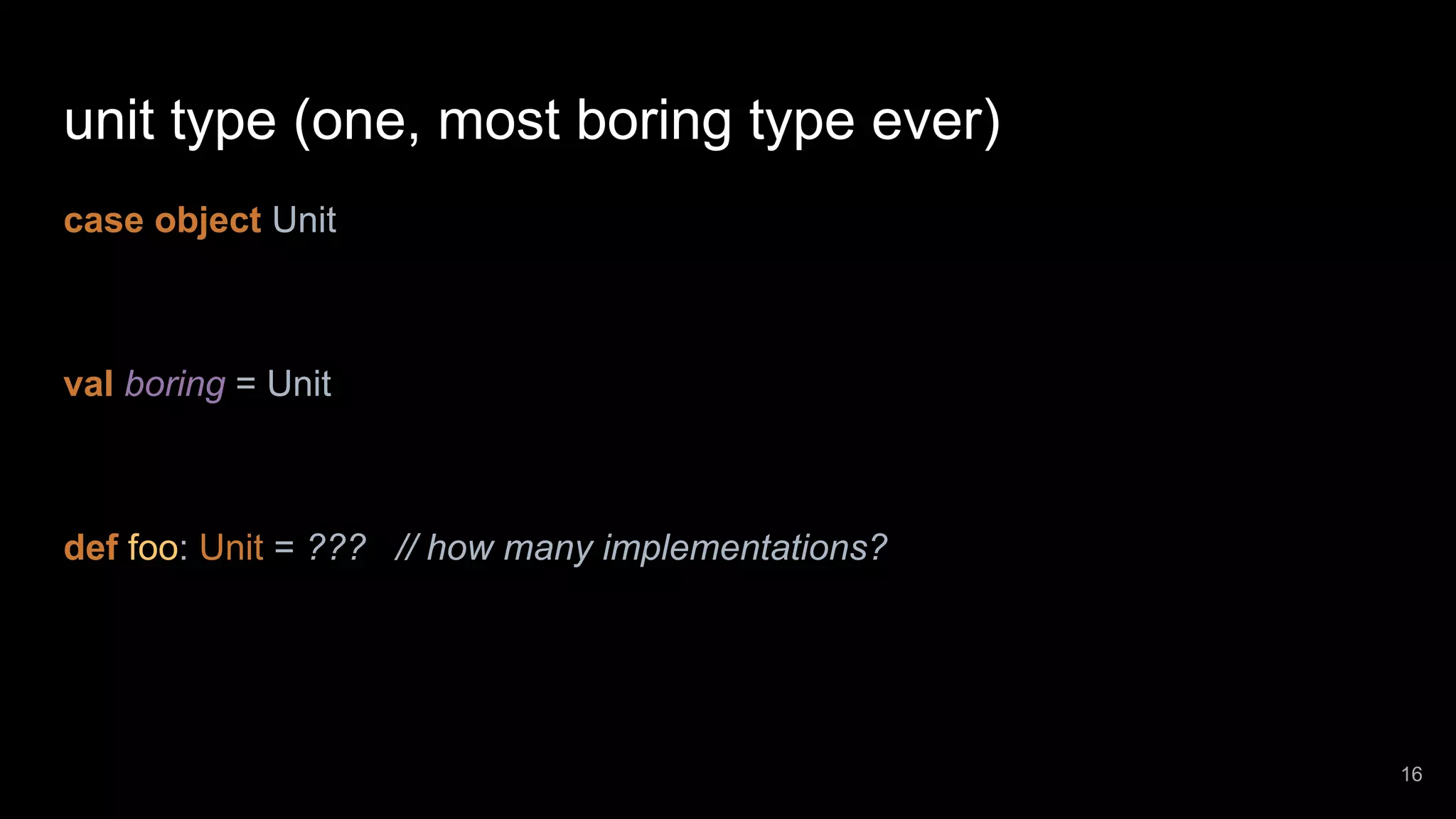 unit type (one, most boring type ever) case object Unit val boring = Unit def foo: Unit = ??? // how many implementations? 16 