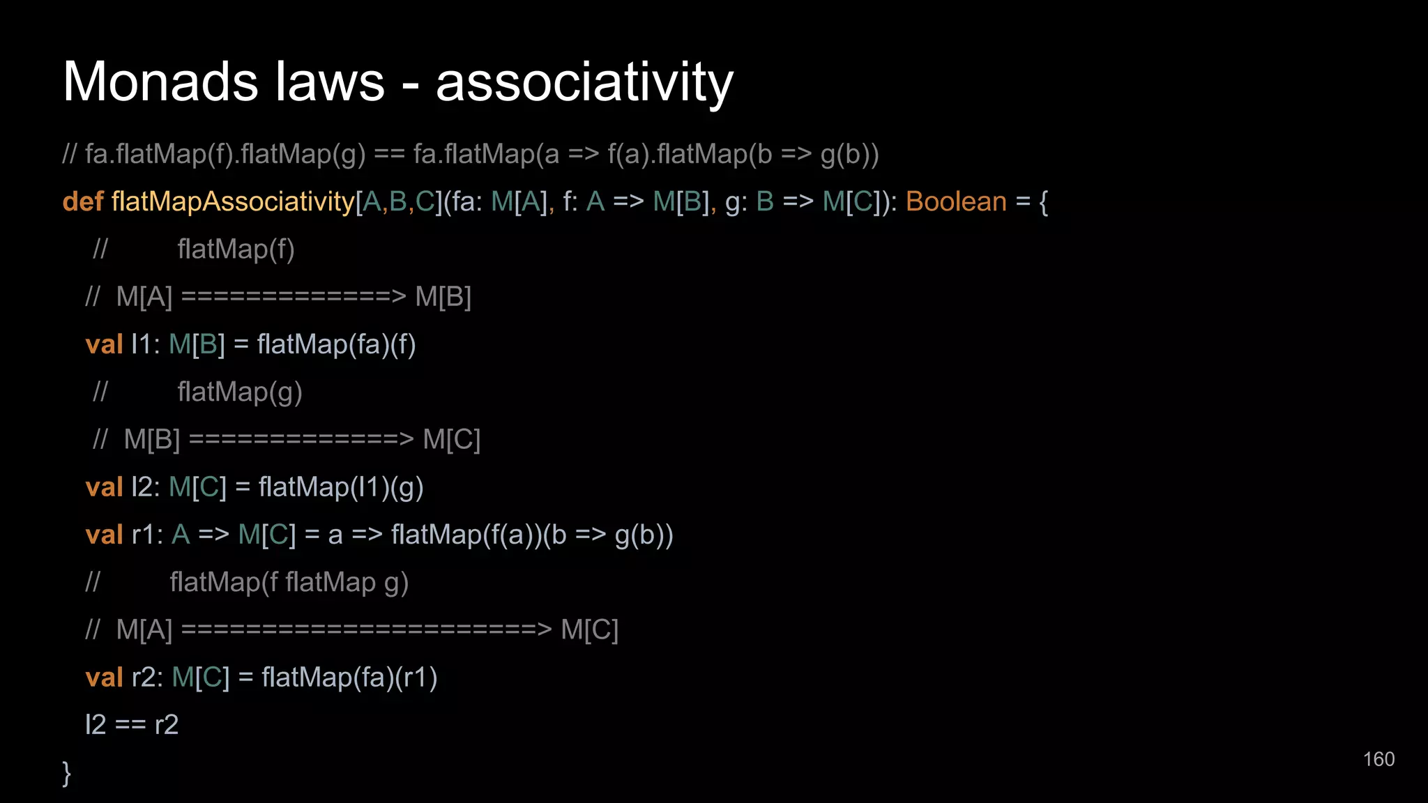 Monads laws - associativity // fa.flatMap(f).flatMap(g) == fa.flatMap(a => f(a).flatMap(b => g(b)) def flatMapAssociativity[A,B,C](fa: M[A], f: A => M[B], g: B => M[C]): Boolean = { // flatMap(f) // M[A] =============> M[B] val l1: M[B] = flatMap(fa)(f) // flatMap(g) // M[B] =============> M[C] val l2: M[C] = flatMap(l1)(g) val r1: A => M[C] = a => flatMap(f(a))(b => g(b)) // flatMap(f flatMap g) // M[A] ======================> M[C] val r2: M[C] = flatMap(fa)(r1) l2 == r2 } 160 