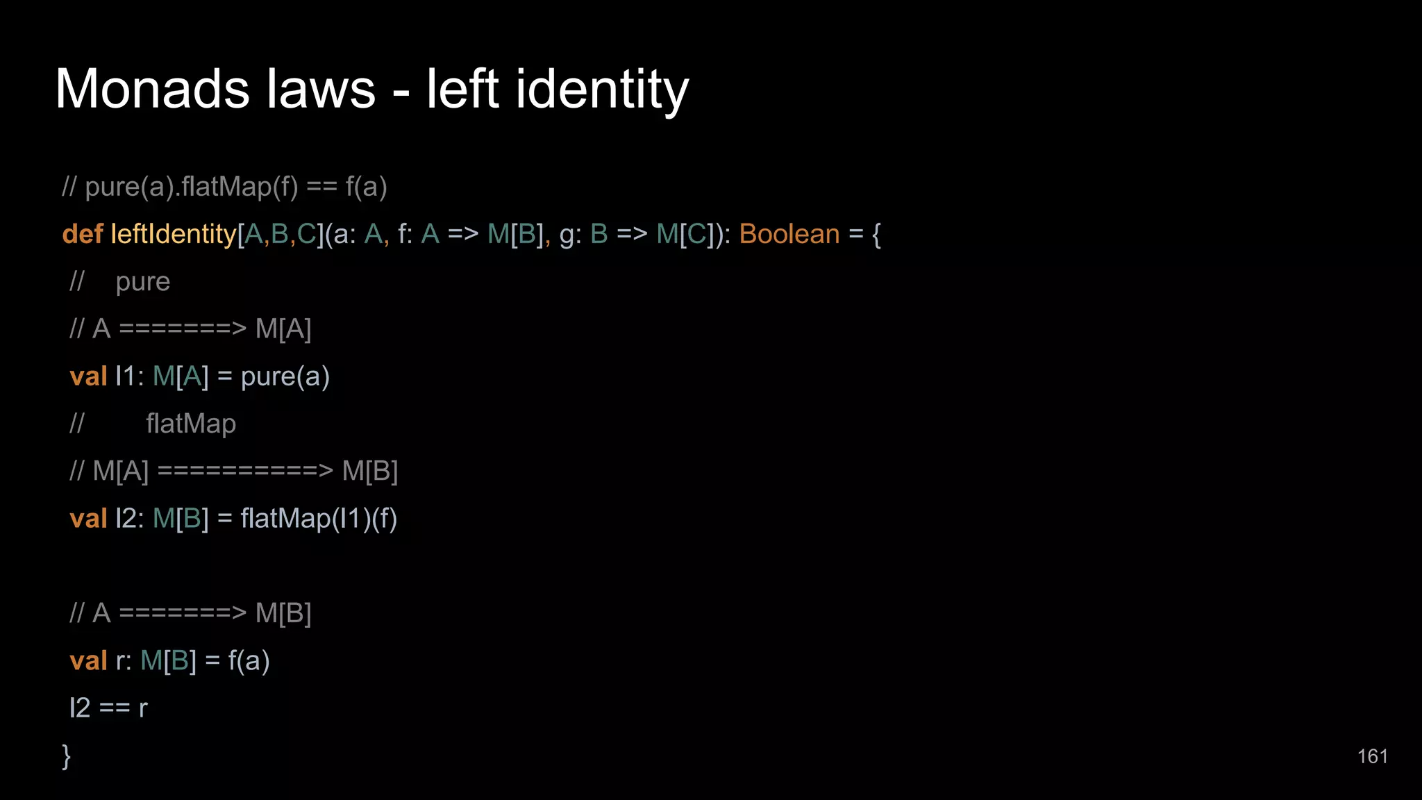 Monads laws - left identity // pure(a).flatMap(f) == f(a) def leftIdentity[A,B,C](a: A, f: A => M[B], g: B => M[C]): Boolean = { // pure // A =======> M[A] val l1: M[A] = pure(a) // flatMap // M[A] ==========> M[B] val l2: M[B] = flatMap(l1)(f) // A =======> M[B] val r: M[B] = f(a) l2 == r } 161 