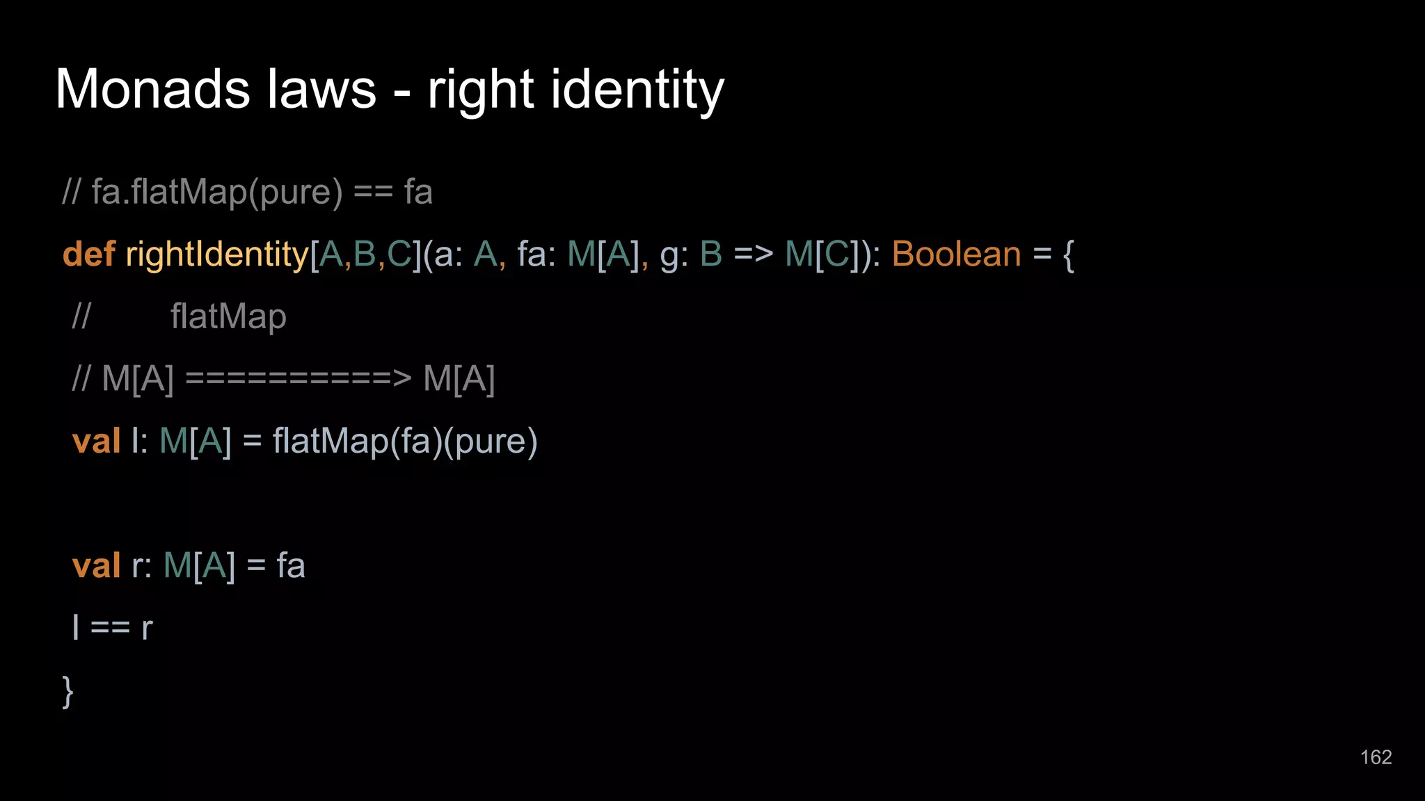 Monads laws - right identity // fa.flatMap(pure) == fa def rightIdentity[A,B,C](a: A, fa: M[A], g: B => M[C]): Boolean = { // flatMap // M[A] ==========> M[A] val l: M[A] = flatMap(fa)(pure) val r: M[A] = fa l == r } 162 