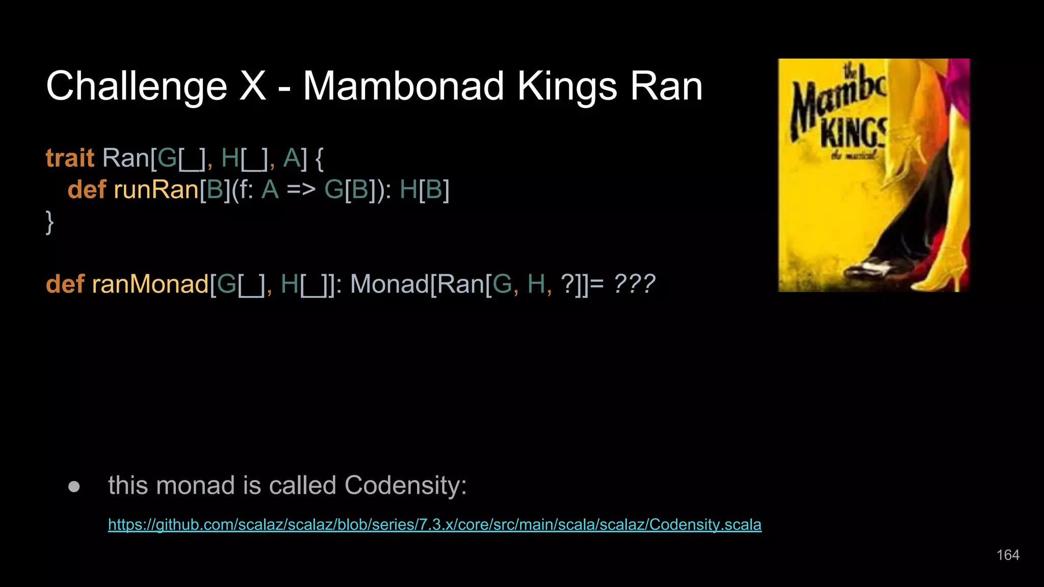Challenge X - Mambonad Kings Ran trait Ran[G[_], H[_], A] { def runRan[B](f: A => G[B]): H[B] } def ranMonad[G[_], H[_]]: Monad[Ran[G, H, ?]]= ??? ● this monad is called Codensity: https://github.com/scalaz/scalaz/blob/series/7.3.x/core/src/main/scala/scalaz/Codensity.scala 164 