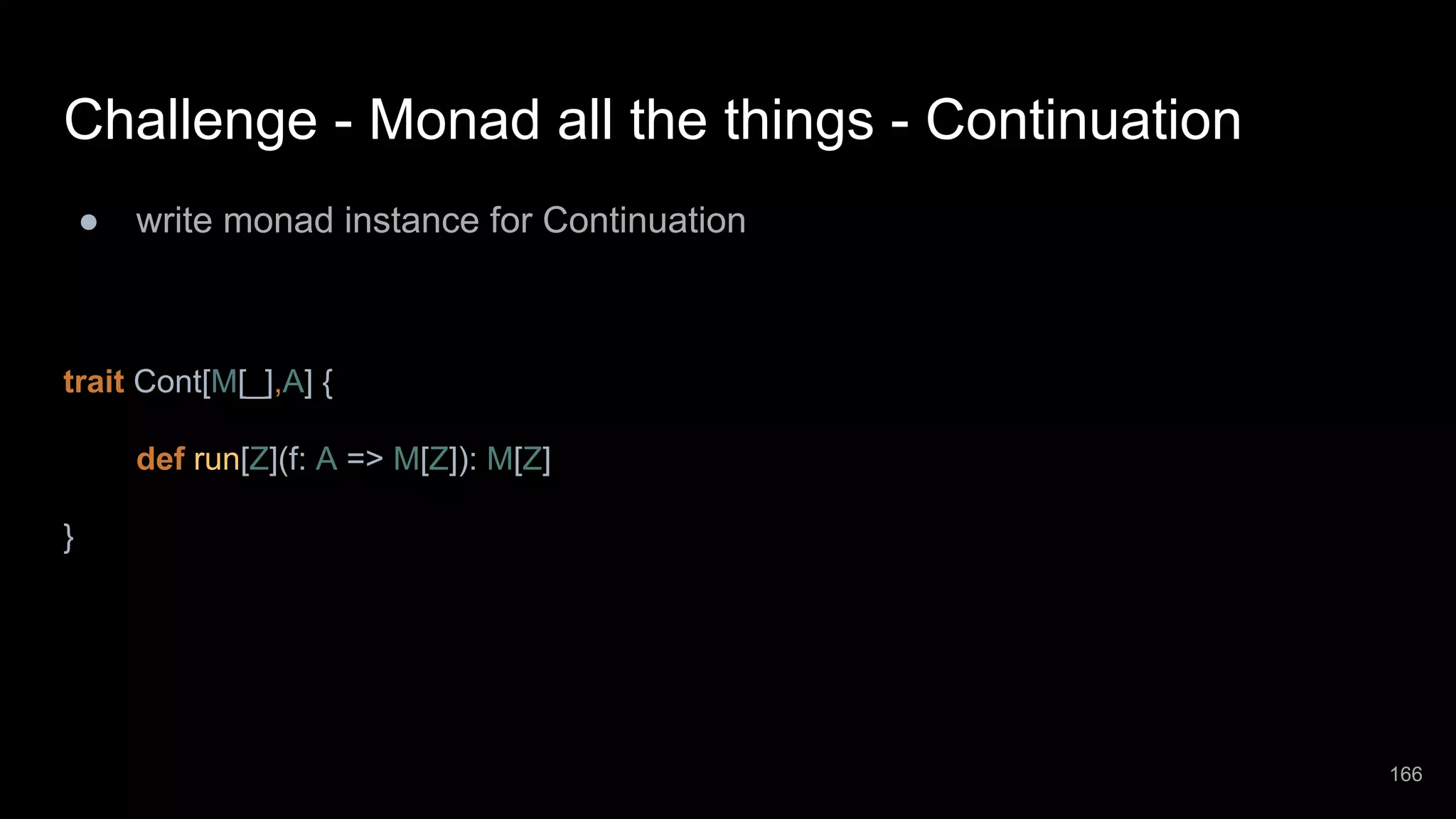 Challenge - Monad all the things - Continuation ● write monad instance for Continuation trait Cont[M[_],A] { def run[Z](f: A => M[Z]): M[Z] } 166 