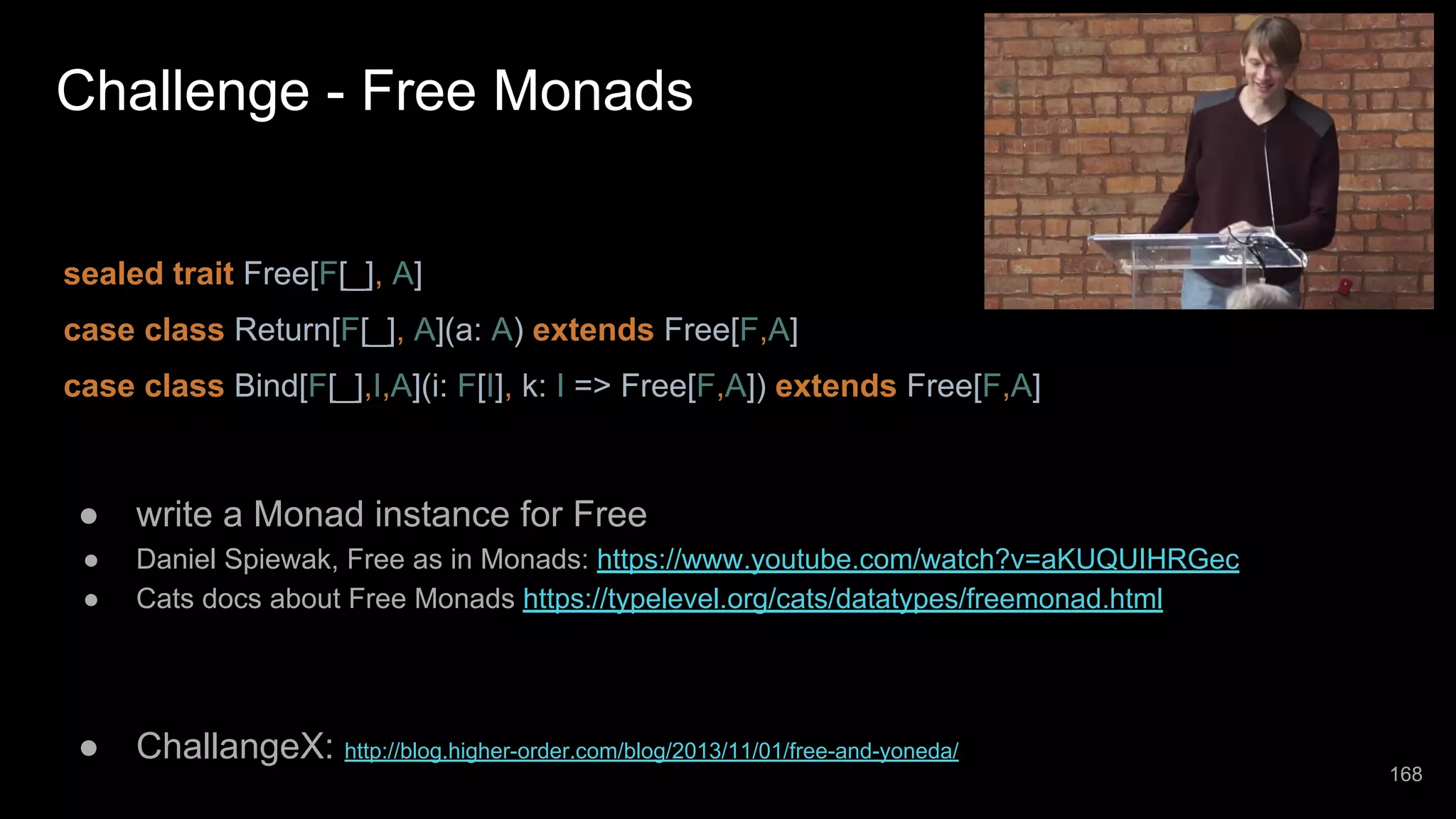 Challenge - Free Monads sealed trait Free[F[_], A] case class Return[F[_], A](a: A) extends Free[F,A] case class Bind[F[_],I,A](i: F[I], k: I => Free[F,A]) extends Free[F,A] ● write a Monad instance for Free ● Daniel Spiewak, Free as in Monads: https://www.youtube.com/watch?v=aKUQUIHRGec ● Cats docs about Free Monads https://typelevel.org/cats/datatypes/freemonad.html ● ChallangeX: http://blog.higher-order.com/blog/2013/11/01/free-and-yoneda/ 168 