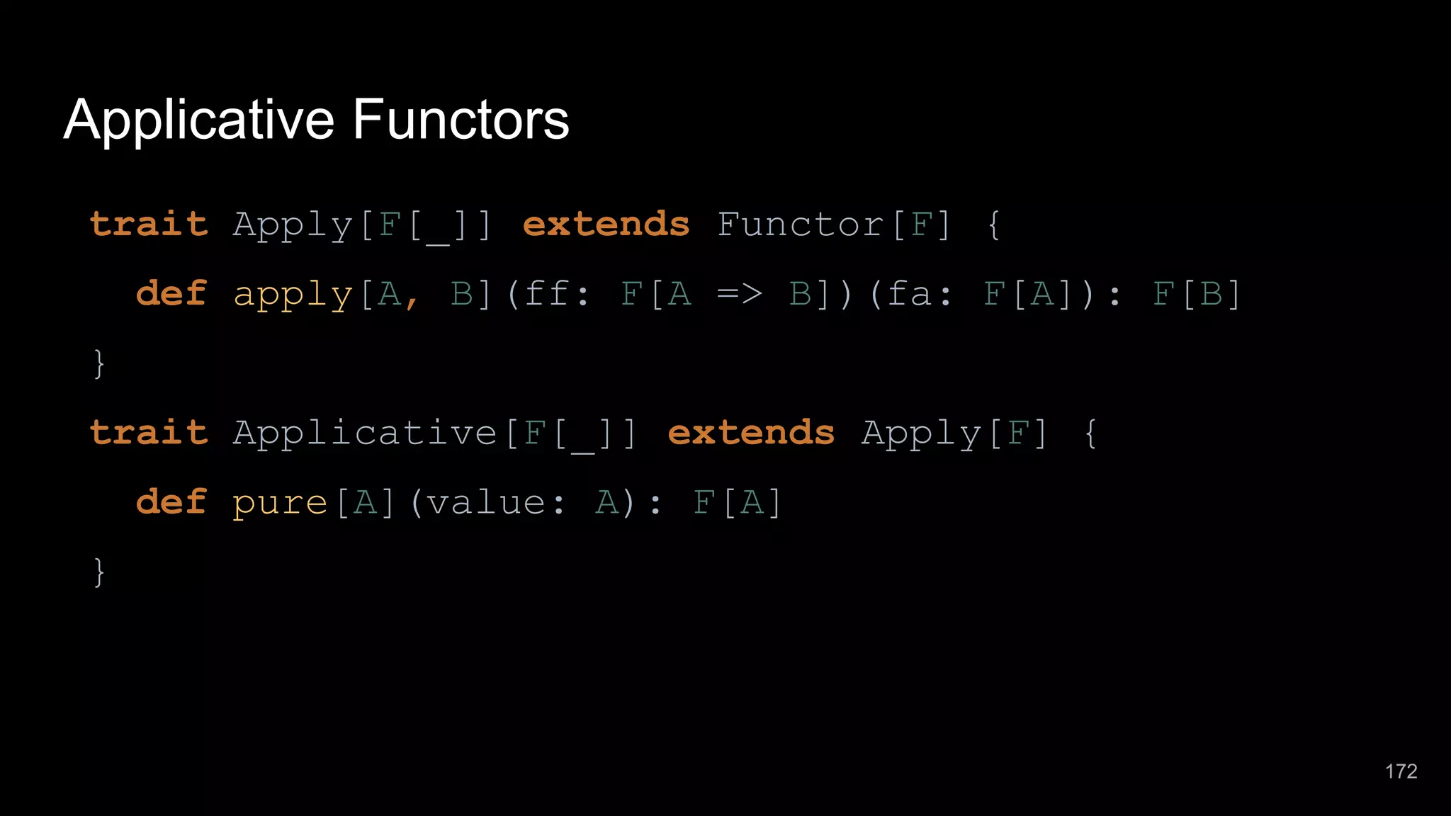 Applicative Functors trait Apply[F[_]] extends Functor[F] { def apply[A, B](ff: F[A => B])(fa: F[A]): F[B] } trait Applicative[F[_]] extends Apply[F] { def pure[A](value: A): F[A] } 172 